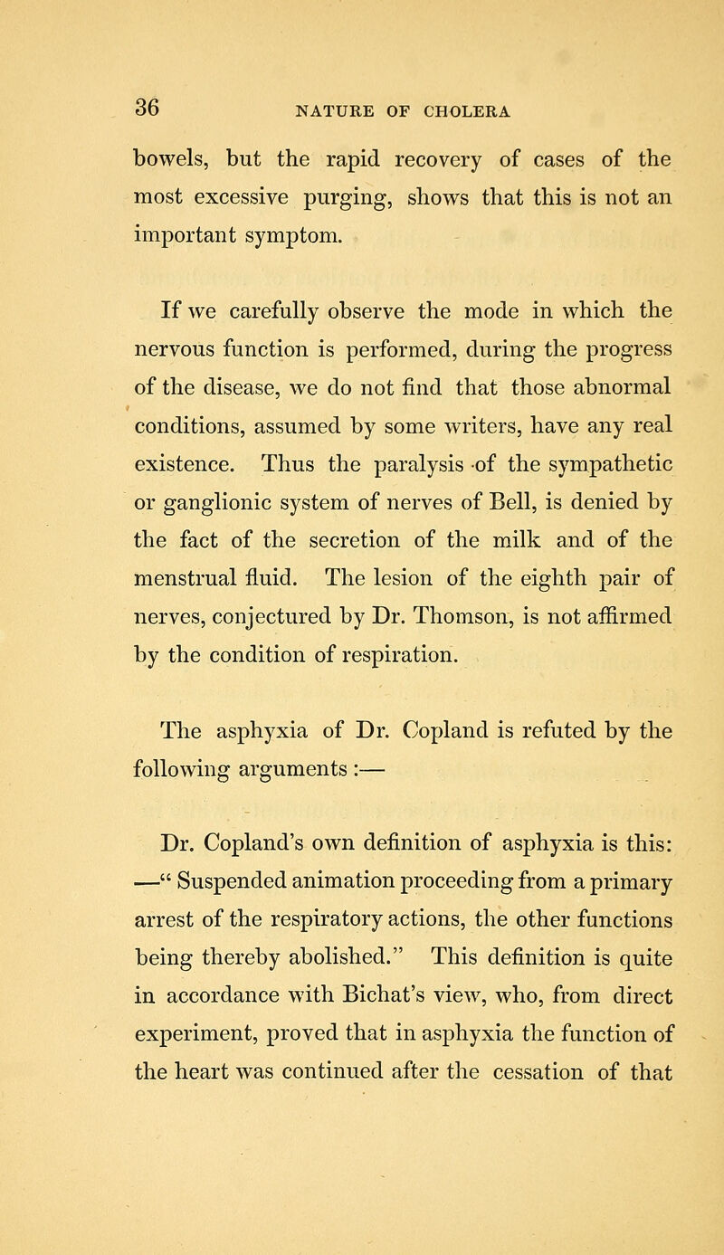 bowels, but the rapid recovery of cases of the most excessive purging, shows that this is not an important symptom. If we carefully observe the mode in which the nervous function is performed, during the progress of the disease, we do not find that those abnormal conditions, assumed by some writers, have any real existence. Thus the paralysis of the sympathetic or ganglionic system of nerves of Bell, is denied by the fact of the secretion of the milk and of the menstrual fluid. The lesion of the eighth pair of nerves, conjectured by Dr. Thomson, is not affirmed by the condition of respiration. The asphyxia of Dr. Copland is refuted by the following arguments:— Dr. Copland's own definition of asphyxia is this: — Suspended animation proceeding from a primary arrest of the respiratory actions, the other functions being thereby abolished. This definition is quite in accordance with Bichat's view, who, from direct experiment, proved that in asphyxia the function of the heart was continued after the cessation of that