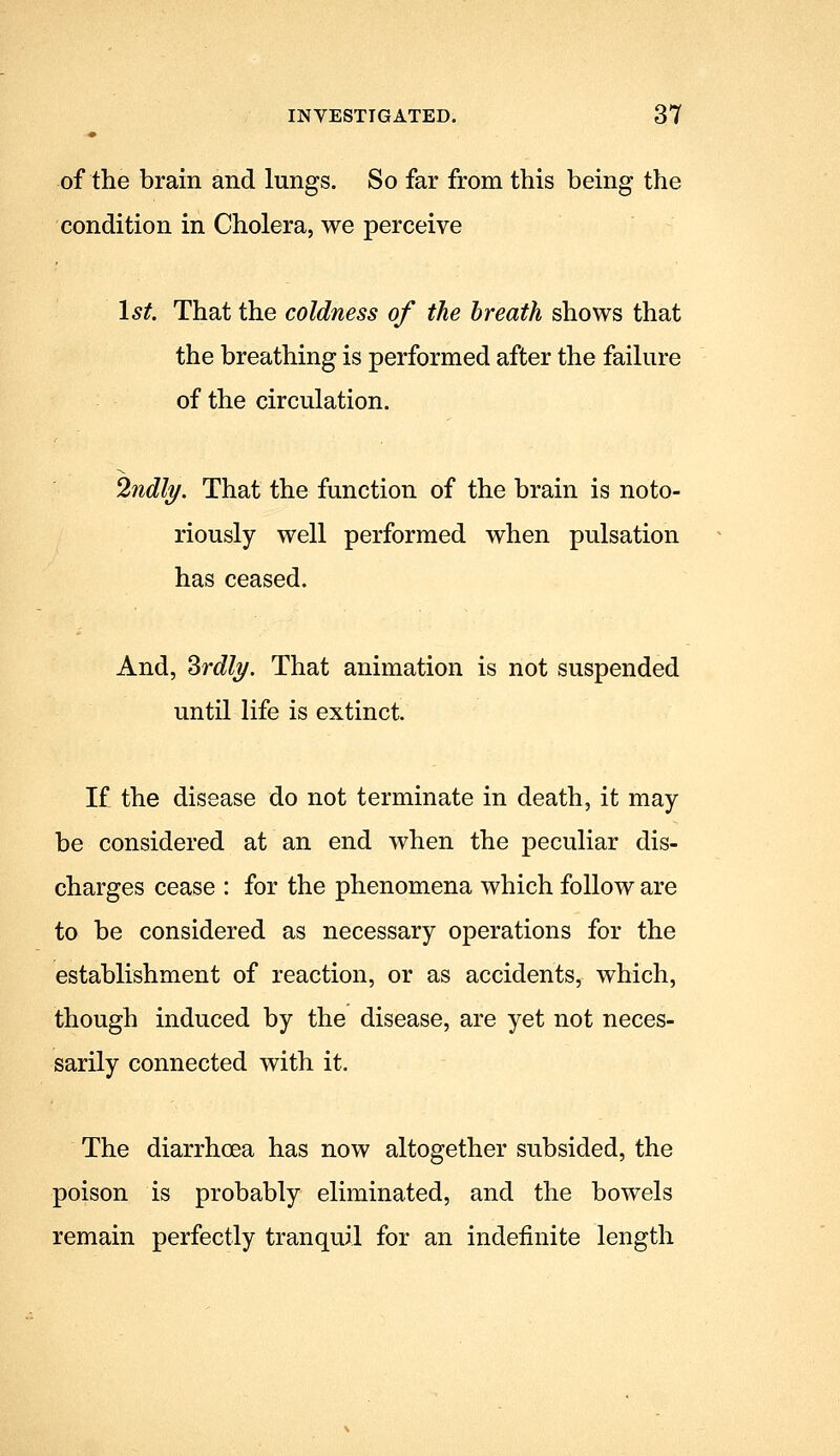 of the brain and lungs. So far from this being the condition in Cholera, we perceive 1st, That the coldness of the breath shows that the breathing is performed after the failure of the circulation. 2ndli/. That the function of the brain is noto- riously well performed when pulsation has ceased. And, ^rdly. That animation is not suspended until life is extinct. If the disease do not terminate in death, it may- be considered at an end when the peculiar dis- charges cease : for the phenomena which follow are to be considered as necessary operations for the establishment of reaction, or as accidents, which, though induced by the disease, are yet not neces- sarily connected with it. The diarrhcea has now altogether subsided, the poison is probably eliminated, and the bowels remain perfectly tranquil for an indefinite length