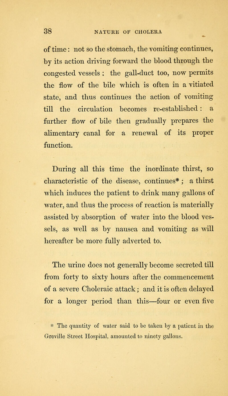 of time: not so the stomach, the vomiting continues, by its action driving forward the blood through the congested vessels : the gall-duct too, now permits the flow of the bile which is often in a vitiated state, and thus continues the action of vomiting till the circulation becomes re-established: a further flow of bile then gradually prepares the alimentary canal for a renewal of its proper function. During all this time the inordinate thirst, so characteristic of the disease, continues* ; a thirst which induces the patient to drink many gallons of water, and thus the process of reaction is materially assisted by absorption of water into the blood ves- sels, as well as by nausea and vomiting as will hereafter be more fully adverted to. The urine does not generally become secreted till from forty to sixty hours after the commencement of a severe Choleraic attack; and it is often delayed for a longer period than this—four or even five * The quantity of water said to be taken by a patient in the Greville Street Hospital, amounted to ninety gallons.