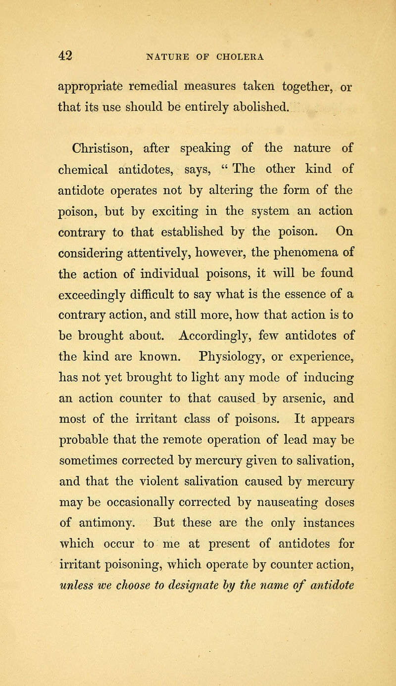 appropriate retnedial measures taken together, or that its use should be entirely abolished. Christison, after speaking of the nature of chemical antidotes, says,  The other kind of antidote operates not by altering the form of the poison, but by exciting in the system an action contrary to that established by the poison. On considering attentively, however, the phenomena of the action of individual poisons, it will be found exceedingly difficult to say what is the essence of a contrary action, and still more, how that action is to be brought about. Accordingly, few antidotes of the kind are known. Physiology, or experience, has not yet brought to light any mode of inducing an action counter to that caused by arsenic, and most of the irritant class of poisons. It appears probable that the remote operation of lead may be sometimes corrected by mercury given to salivation, and that the violent salivation caused by mercury may be occasionally corrected by nauseating doses of antimony. But these are the only instances which occur to me at present of antidotes for irritant poisoning, which operate by counter action, unless we choose to designate hy the name of antidote