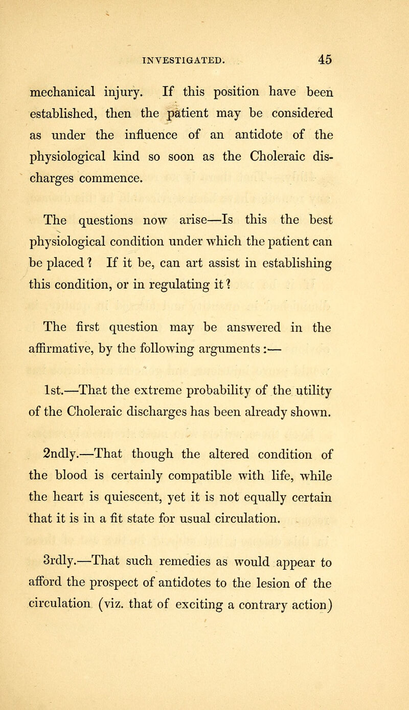 mechanical injury. If this position have been established, then the patient may be considered as under the influence of an antidote of the physiological kind so soon as the Choleraic dis- charges commence. The questions now arise—Is this the best physiological condition under which the patient can be placed? If it be, can art assist in establishing this condition, or in regulating it 1 The first question may be answered in the affirmative, by the following arguments:— 1st.—That the extreme probability of the utility of the Choleraic discharges has been already shown. 2ndly.—That though the altered condition of the blood is certainly compatible with life, while the heart is quiescent, yet it is not equally certain that it is in a fit state for usual circulation. 3rdly.—That such remedies as would appear to afiord the prospect of antidotes to the lesion of the circulation (viz. that of exciting a contrary action)