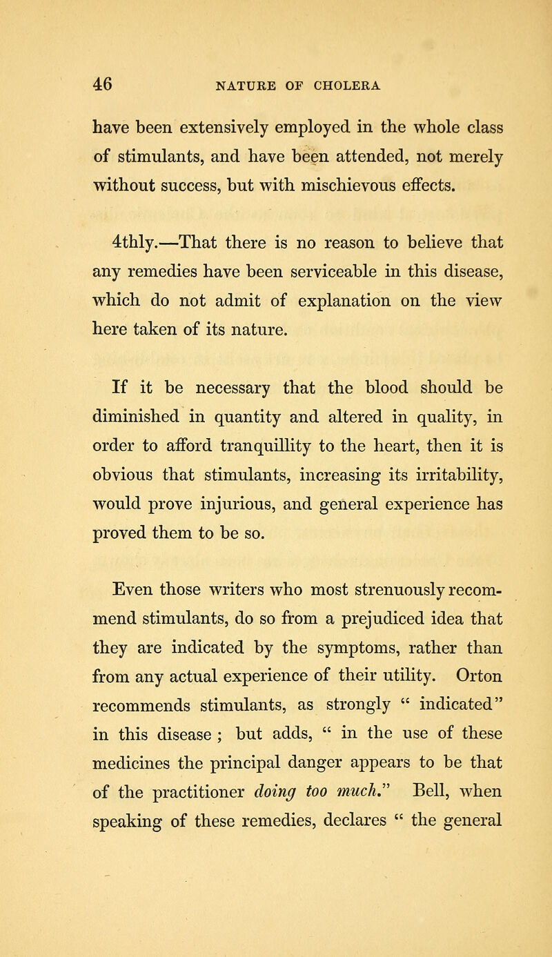 have been extensively employed in the whole class of stimulants, and have been attended, not merely without success, but with mischievous effects. 4thly.—That there is no reason to believe that any remedies have been serviceable in this disease, which do not admit of explanation on the view here taken of its nature. If it be necessary that the blood should be diminished in quantity and altered in quality, in order to afford tranquillity to the heart, then it is obvious that stimulants, increasing its irritability, would prove injurious, and general experience has proved them to be so. Even those writers who most strenuously recom- mend stimulants, do so from a prejudiced idea that they are indicated by the symptoms, rather than from any actual experience of their utility. Orton recommends stimulants, as strongly  indicated in this disease ; but adds,  in the use of these medicines the principal danger appears to be that of the practitioner doing too much Bell, when speaking of these remedies, declares  the general