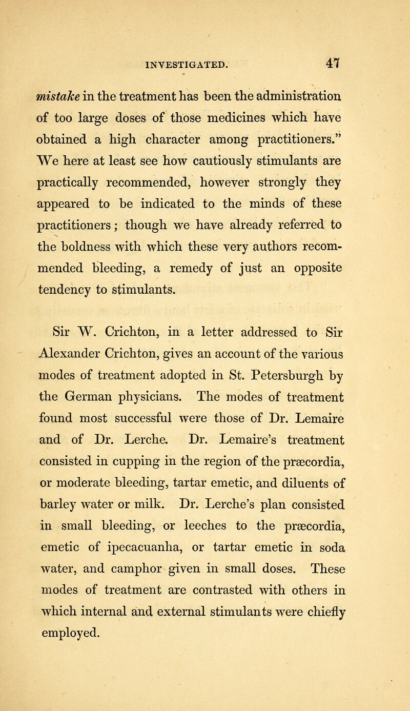 mistake in the treatment has been the administration of too large doses of those medicines which have obtained a high character among practitioners. We here at least see how cautiously stimulants are practically recommended, however strongly they appeared to be indicated to the minds of these practitioners; though we have already referred to the boldness with which these very authors recom- mended bleeding, a remedy of just an opposite tendency to stimulants. Sir W. Crichton, in a letter addressed to Sir Alexander Crichton, gives an account of the various modes of treatment adopted in St. Petersburgh by the German physicians. The modes of treatment found most successful were those of Dr. Lemaire and of Dr. Lerche. Dr. Lemaire's treatment consisted in cupping in the region of the preecordia, or moderate bleeding, tartar emetic, and diluents of barley water or milk. Dr. Lerche's plan consisted in small bleeding, or leeches to the prsecordia, emetic of ipecacuanha, or tartar emetic in soda water, and camphor given in small doses. These modes of treatment are contrasted with others in which internal and external stimulants were chiefly employed.