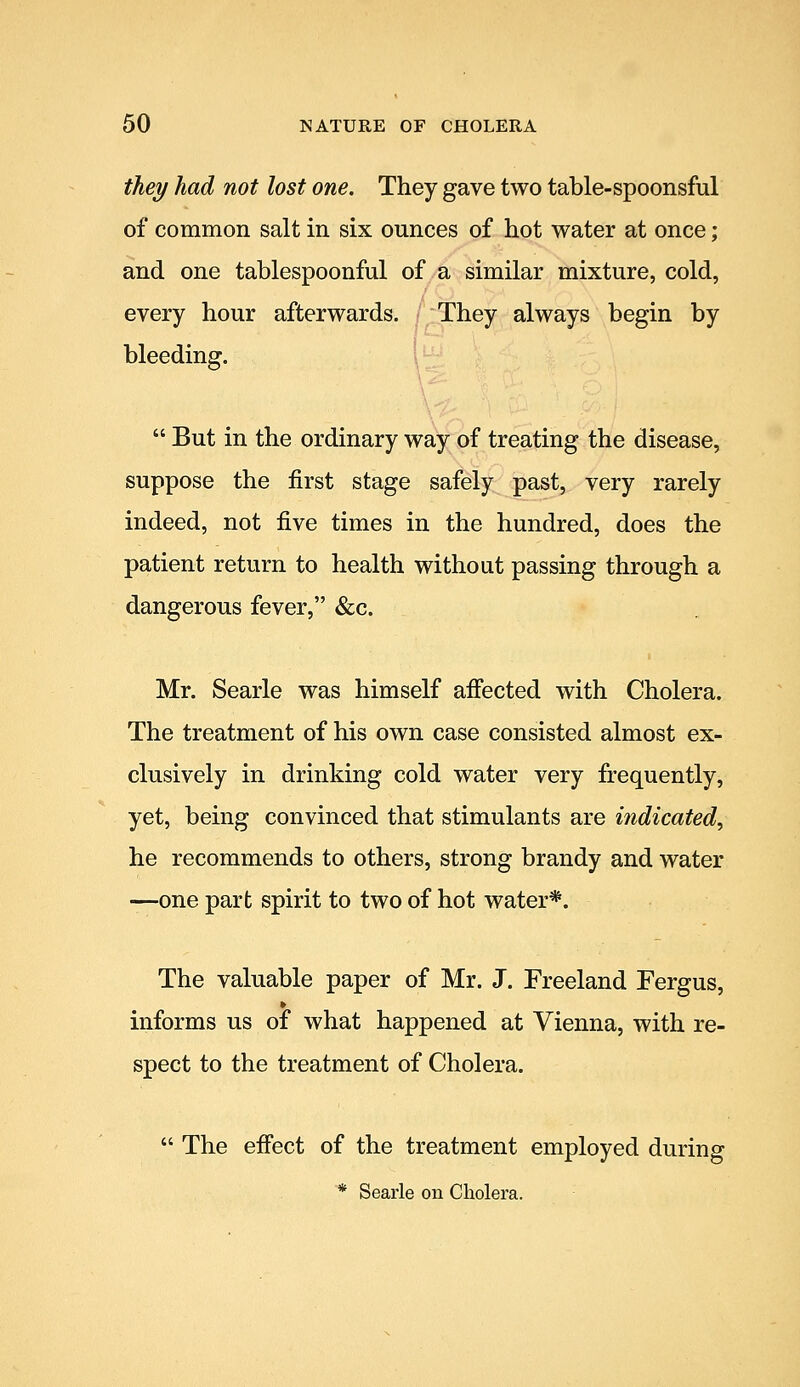 they had not lost one. They gave two table-spoonsful of common salt in six ounces of hot water at once; and one tablespoonful of a similar mixture, cold, every hour afterwards. They always begin by bleeding. 1  But in the ordinary way of treating the disease, suppose the first stage safely past, very rarely indeed, not five times in the hundred, does the patient return to health without passing through a dangerous fever, &c. Mr. Searle was himself aifected with Cholera. The treatment of his own case consisted almost ex- clusively in drinking cold water very frequently, yet, being convinced that stimulants are indicated^ he recommends to others, strong brandy and water —one part spirit to two of hot water*. The valuable paper of Mr. J. Freeland Fergus, » informs us of what happened at Vienna, with re- spect to the treatment of Cholera.  The efi'ect of the treatment employed during * Searle on Cholera.