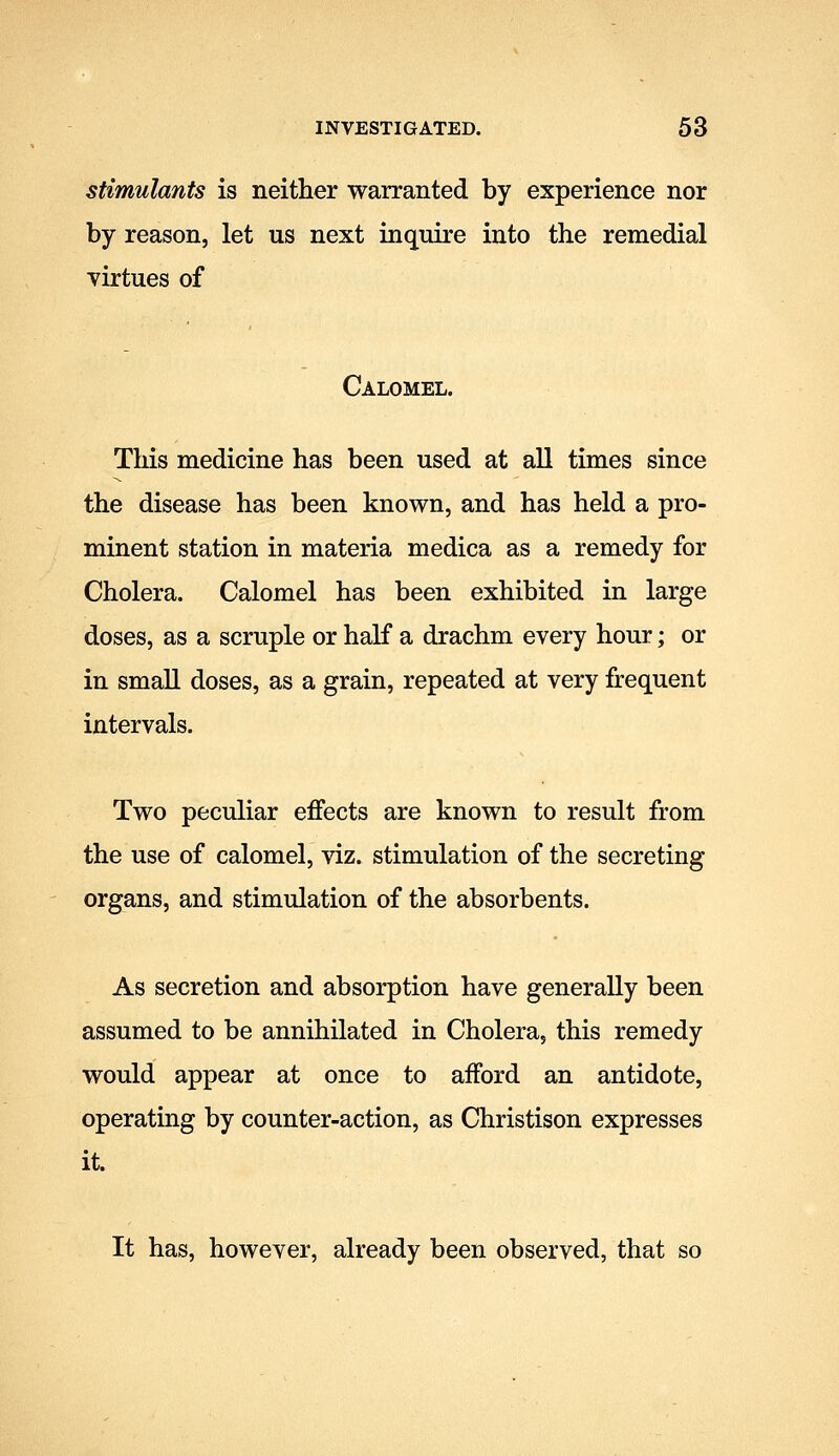 stimulants is neither warranted by experience nor by reason, let us next inquire into the remedial virtues of Calomel. This medicine has been used at all times since the disease has been known, and has held a pro- minent station in materia medica as a remedy for Cholera. Calomel has been exhibited in large doses, as a scruple or half a drachm every hour; or in small doses, as a grain, repeated at very frequent intervals. Two peculiar effects are known to result from the use of calomel, viz. stimulation of the secreting organs, and stimulation of the absorbents. As secretion and absorption have generally been assumed to be annihilated in Cholera, this remedy would appear at once to afford an antidote, operating by counter-action, as Christison expresses it. It has, however, already been observed, that so