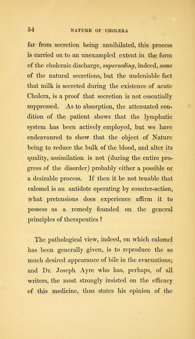 far from secretion being annihilated, this process is carried on to an unexampled extent in the form of the choleraic discharge, superseding^ indeed, some of the natural secretions, but the undeniable fact that milk is secreted during the existence of acute Cholera, is a proof that secretion is not essentially- suppressed. As to absorption, the attenuated con- dition of the patient shows that the lymphatic system has been actively employed, but we have endeavoured to show that the object of Nature being to reduce the bulk of the blood, and alter its quality, assimilation is not (during the entire pro- gress of the disorder) probably either a possible or a desirable process. If then it be not tenable that calomel is an antidote operating by counter-action, what pretensions does experience affirm it to possess as a remedy founded on the general principles of therapeutics ? The pathological view, indeed, on which calomel has been generally given, is to reproduce the so much desired appearance of bile in the evacuations; and Dr. Joseph Ayre who has, perhaps, of all writers, the most strongly insisted on the efficacy of this medicine, thus states his opinion of the