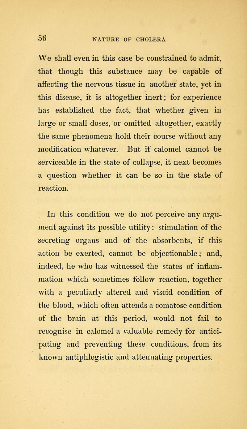 We shall even in this case be constrained to admit, that though this substance may be capable of affecting the nervous tissue in another state, yet in this disease, it is altogether inert; for experience has established the fact, that whether given in large or small doses, or omitted altogether, exactly the same phenomena hold their course without any modification whatever. But if calomel cannot be serviceable in the state of collapse, it next becomes a question whether it can be so in the state of reaction. In this condition we do not perceive any argu- ment against its possible utility: stimulation of the secreting organs and of the absorbents, if this action be exerted, cannot be objectionable; and, indeed, he who has witnessed the states of inflam- mation which sometimes follow reaction, together with a peculiarly altered and viscid condition of the blood, which often attends a comatose condition of the brain at this period, would not fail to recognise in calomel a valuable remedy for antici- pating and preventing these conditions, from its known antiphlogistic and attenuating properties.