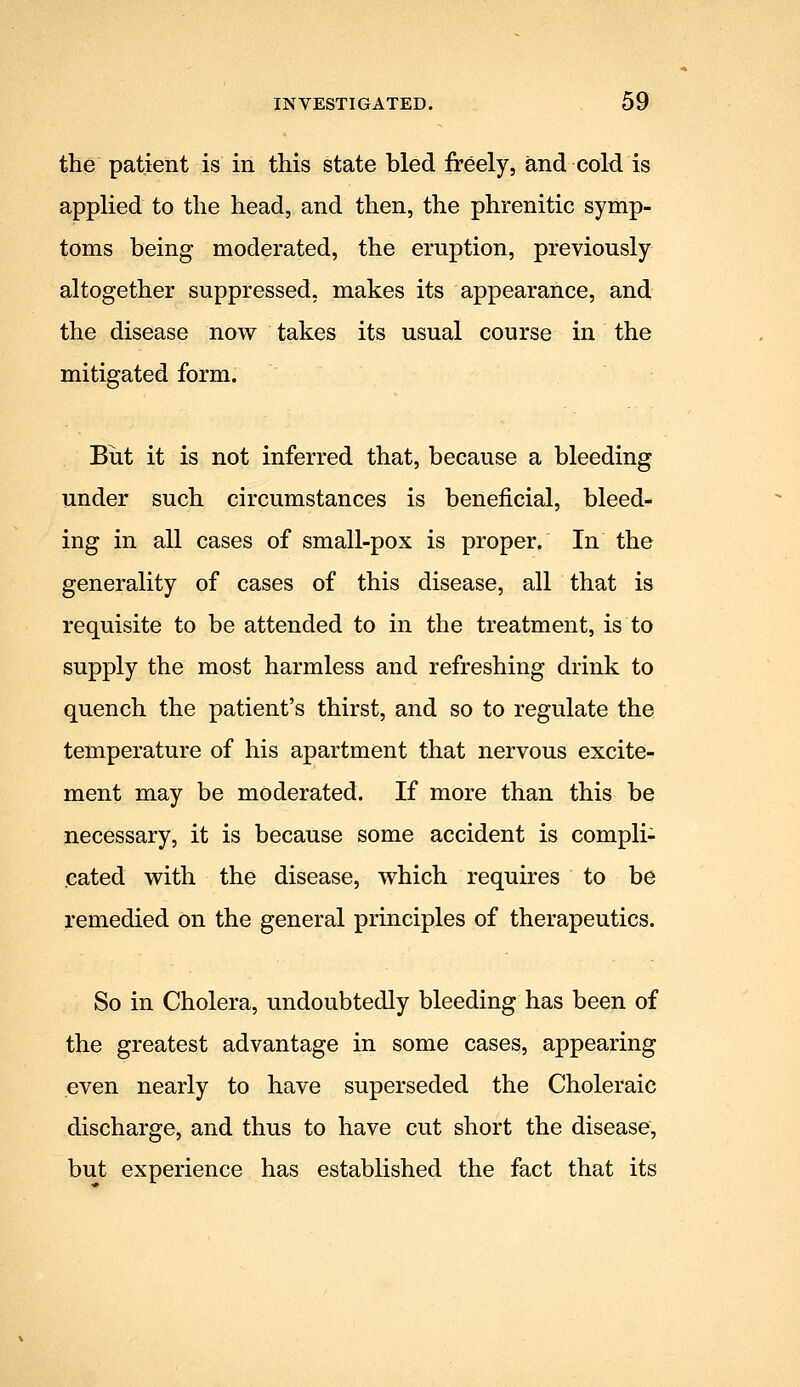 the patient is in this state bled freely, and cold is applied to the head, and then, the phrenitic symp- toms being moderated, the eruption, previously altogether suppressed, makes its appearance, and the disease now takes its usual course in the mitigated form. Biit it is not inferred that, because a bleeding under such circumstances is beneficial, bleed- ing in all cases of small-pox is proper. In the generality of cases of this disease, all that is requisite to be attended to in the treatment, is to supply the most harmless and refreshing drink to quench the patient's thirst, and so to regulate the temperature of his apartment that nervous excite- ment may be moderated. If more than this be necessary, it is because some accident is compli- cated with the disease, which requires to be remedied on the general principles of therapeutics. So in Cholera, undoubtedly bleeding has been of the greatest advantage in some cases, appearing even nearly to have superseded the Choleraic discharge, and thus to have cut short the disease, but experience has established the fact that its