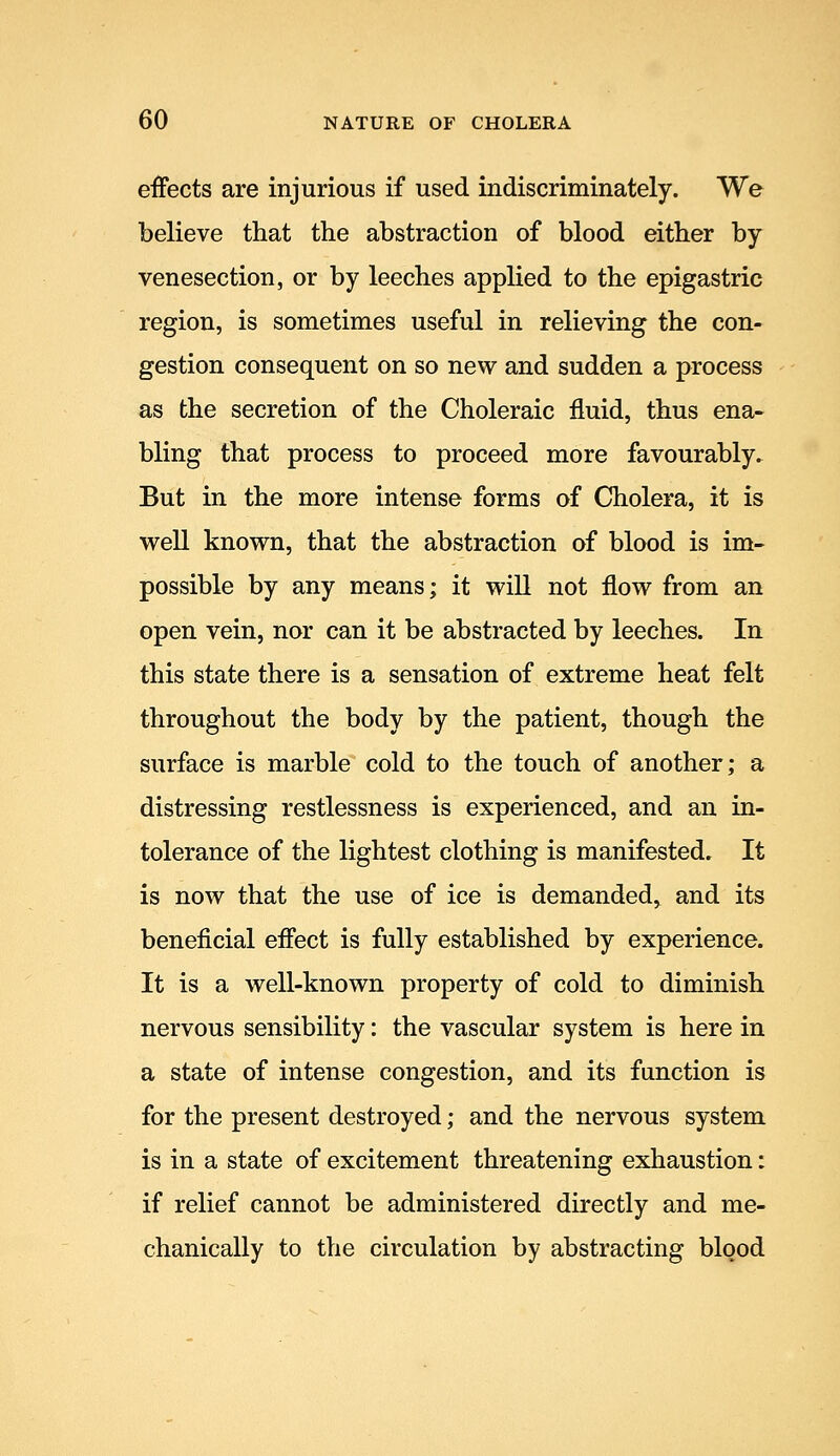 effects are injurious if used indiscriminately. We believe that the abstraction of blood either by venesection, or by leeches applied to the epigastric region, is sometimes useful in relieving the con- gestion consequent on so new and sudden a process as the secretion of the Choleraic fluid, thus ena- bling that process to proceed more favourably. But in the more intense forms of Cholera, it is well known, that the abstraction of blood is im- possible by any means; it wiU not flow from an open vein, nor can it be abstracted by leeches. In this state there is a sensation of extreme heat felt throughout the body by the patient, though the surface is marble cold to the touch of another; a distressing restlessness is experienced, and an in- tolerance of the lightest clothing is manifested. It is now that the use of ice is demanded, and its beneficial effect is fully established by experience. It is a well-known property of cold to diminish nervous sensibility: the vascular system is here in a state of intense congestion, and its function is for the present destroyed; and the nervous system is in a state of excitement threatening exhaustion: if relief cannot be administered directly and me- chanically to the circulation by abstracting blood