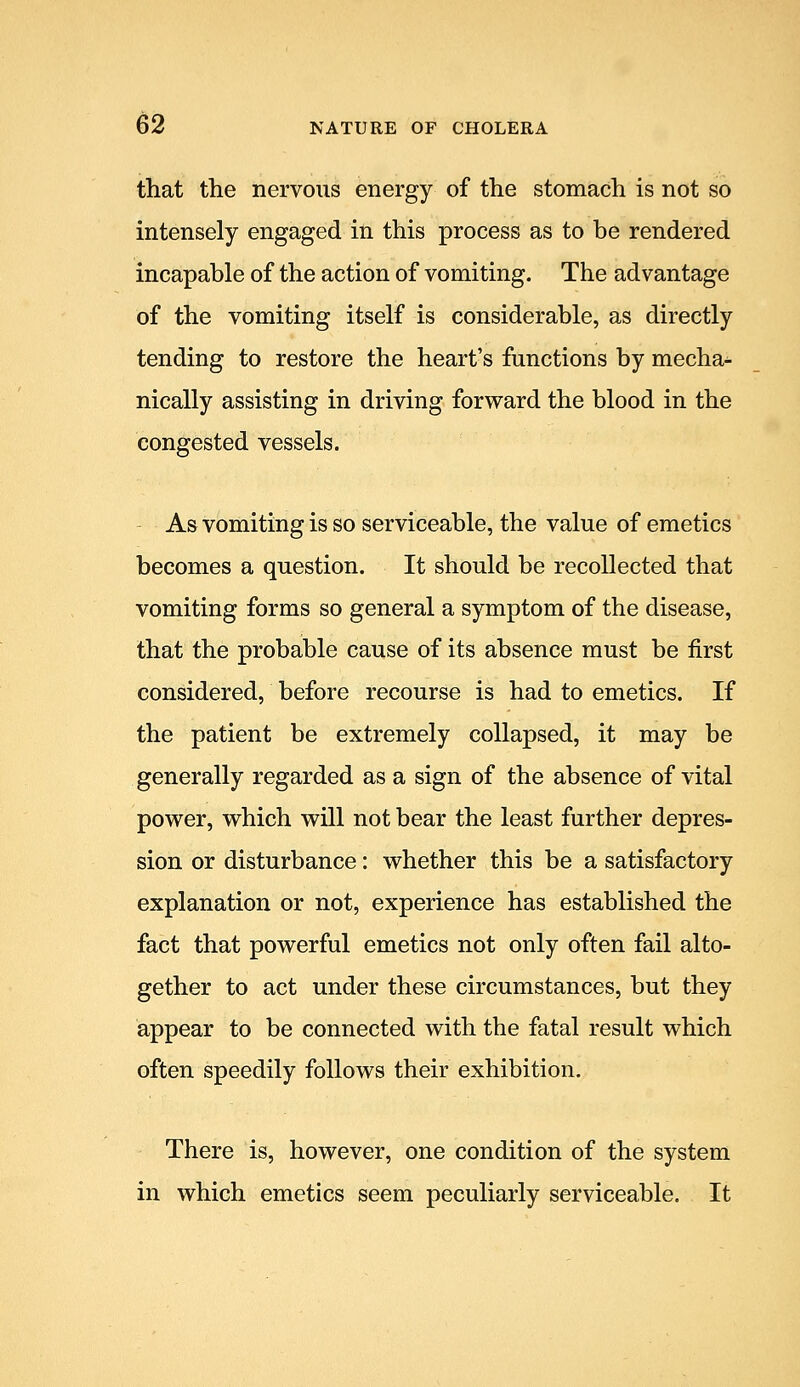 that the nervous energy of the stomach is not so intensely engaged in this process as to be rendered incapable of the action of vomiting. The advantage of the vomiting itself is considerable, as directly tending to restore the heart's functions by mecha- nically assisting in driving forward the blood in the congested vessels. As vomiting is so serviceable, the value of emetics becomes a question. It should be recollected that vomiting forms so general a symptom of the disease, that the probable cause of its absence must be first considered, before recourse is had to emetics. If the patient be extremely collapsed, it may be generally regarded as a sign of the absence of vital power, which will not bear the least further depres- sion or disturbance: whether this be a satisfactory explanation or not, experience has established the fact that powerful emetics not only often fail alto- gether to act under these circumstances, but they appear to be connected with the fatal result which often speedily follows their exhibition. There is, however, one condition of the system in which emetics seem peculiarly serviceable. It