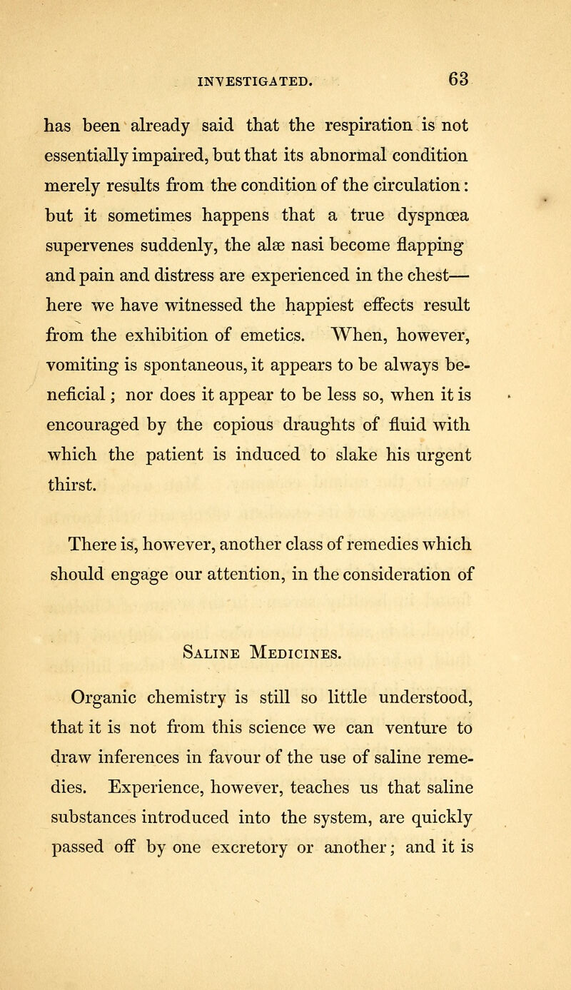 has been already said that the respiration is not essentially impaired, but that its abnormal condition merely results from the condition of the circulation: but it sometimes happens that a true dyspnoea supervenes suddenly, the alse nasi become flapping and pain and distress are experienced in the chest— here we have witnessed the happiest effects result from the exhibition of emetics. When, however, vomiting is spontaneous, it appears to be always be- neficial ; nor does it appear to be less so, when it is encouraged by the copious draughts of fluid with which the patient is induced to slake his urgent thirst. There is, however, another class of remedies which should engage our attention, in the consideration of Saline Medicines. Organic chemistry is still so little understood, that it is not from this science we can venture to draw inferences in favour of the use of saline reme- dies. Experience, however, teaches us that saline substances introduced into the system, are quickly passed off by one excretory or another; and it is