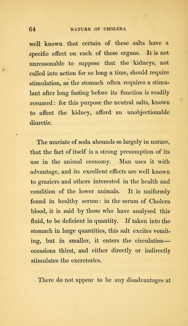 well known that certain of these salts have a specific eiFect on each of these organs. It is not unreasonable to suppose that the kidneys, not called into action for so long a time, should require stimulation, as the stomach often requires a stimu- lant after long fasting before its function is readily- resumed : for this purpose the neutral salts, known to affect the kidney, afford an unobjectionable diuretic. The muriate of soda abounds so largely in nature, that the fact of itself is a strong presumption of its use in the animal economy. Man uses it with advantage, and its excellent effects are well known to graziers and others interested in the health and condition of the lower animals. It is uniformly found in healthy serum: in the serum of Cholera blood, it is said by those who have analysed this fluid, to be deficient in quantity. If taken into the stomach in large quantities, this salt excites vomit- ing, but in smaller, it enters the circulation— occasions thirst, and either directly or indirectly stimulates the excretories. There do not appear to be any disadvantages at