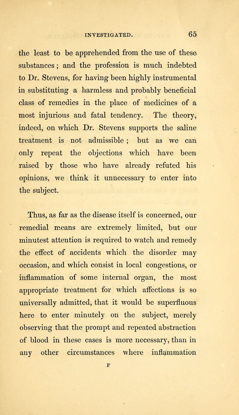 the least to be apprehended from the use of these substances; and the profession is much indebted to Dr. Stevens, for having been highly instrumental in substituting a harmless and probably beneficial class of remedies in the place of medicines of a most injurious and fatal tendency. The theory, indeed, on which Dr. Stevens supports the saline treatment is not admissible ; but as we can only repeat the objections which have been raised by those who have already refuted his opinions, we think it unnecessary to enter into the subject. Thus, as far as the disease itself is concerned, our remedial m.eans are extremely limited, but our minutest attention is required to watch and remedy the effect of accidents which the disorder may occasion, and which consist in local congestions, or inflammation of some internal organ, the most appropriate treatment for which affections is so universally admitted, that it would be superfluous here to enter minutely on the subject, merely observing that the prompt and repeated abstraction of blood in these cases is more necessary, than in any other circumstances where inflammation F