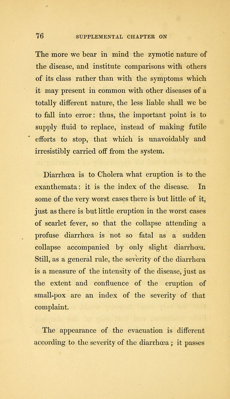 The more we bear in mind the zymotic nature of the disease, and institute comparisons with others of its class rather than with the symptoms which it may present in common with other diseases of a totally different nature, the less liable shall we be to fall into error: thus, the important point is to supply fluid to replace, instead of making futile efforts to stop, that which is unavoidably and irresistibly carried off from the system. Diarrhoea is to Cholera what eruption is to the exanthemata: it is the index of the disease. In some of the very worst cases there is but little of it, just as there is but little eruption in the worst cases of scarlet fever, so that the collapse attending a profuse diarrhoea is not so fatal as a sudden collapse accompanied by only slight diarrhoea. Still, as a general rule, the severity of the diarrhoea is a measure of the intensity of the disease, just as the extent and confluence of the eruption of small-pox are an index of the severity of that complaint. The appearance of the evacuation is different according to the severity of the diarrhoea; it passes