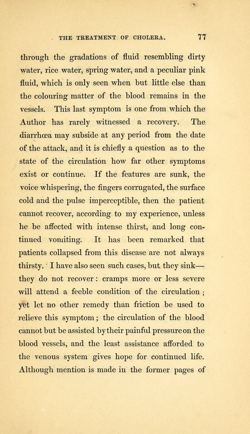 through the gradations of fluid resembling dirty- water, rice water, spring water, and a peculiar pink fluid, which is only seen when but little else than the colouring matter of the blood remains in the vessels. This last symptom is one from which the Author has rarely witnessed a recovery. The diarrhoea may subside at any period from the date of the attack, and it is chiefly a question as to the state of the circulation how far other symptoms exist or continue. If the features are sunk, the voice whispering, the fingers corrugated, the surface cold and the pulse imperceptible, then the patient cannot recover, according to my experience, unless he be affected with intense thirst, and long con- tinued vomiting. It has been remarked that patients collapsed from this disease are not always thirsty. I have also seen such cases, but they sink— they do not recover : cramps more or less severe will attend a feeble condition of the circulation ; yigt let no other remedy than friction be used to relieve this symptom; the circulation of the blood cannot but be assisted by their painful pressure on the blood vessels, and the least assistance afforded to the venous system gives hope for continued life. Although mention is made in the former pages of