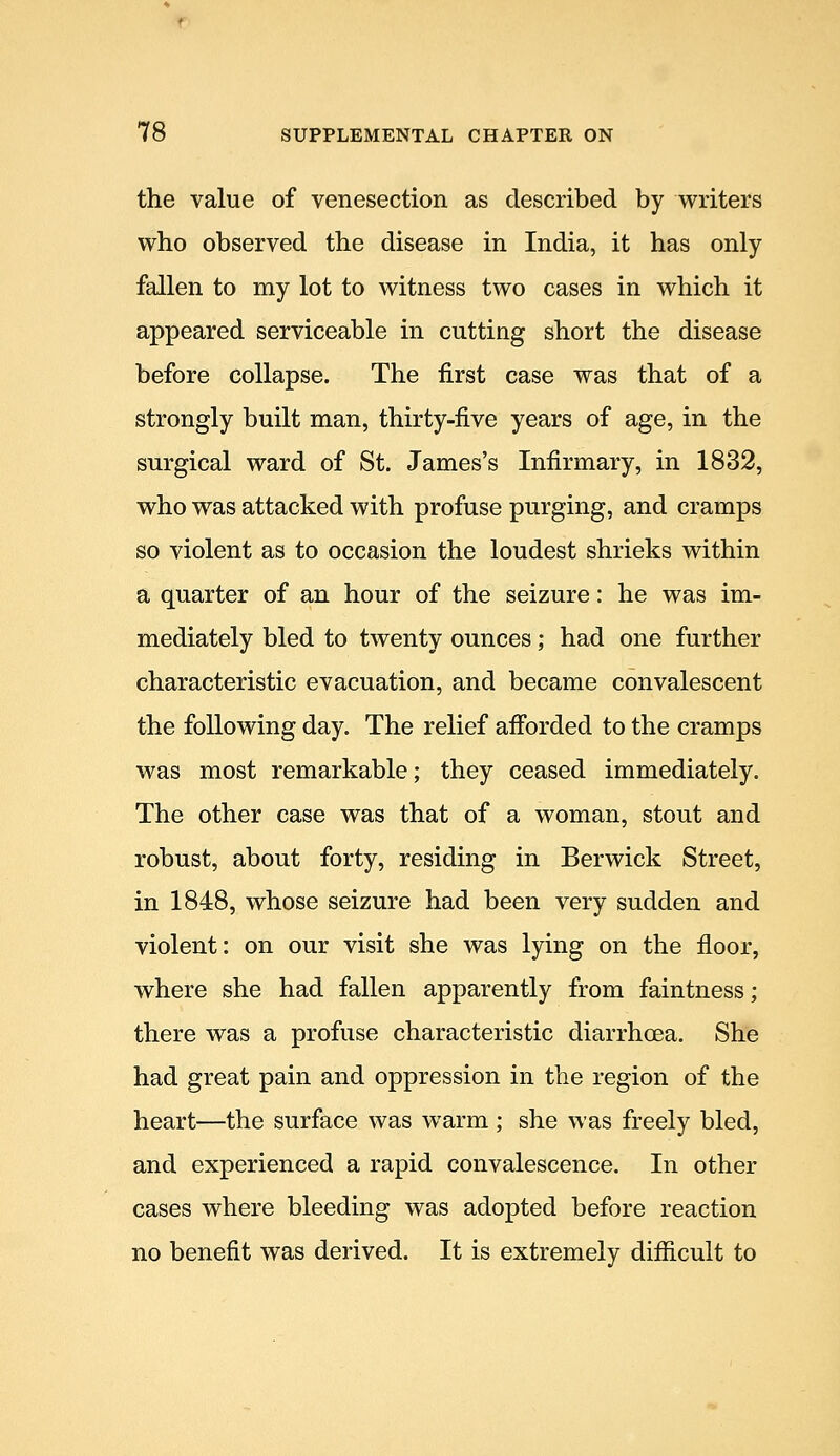 the value of venesection as described by writers who observed the disease in India, it has only fallen to my lot to witness two cases in which it appeared serviceable in cutting short the disease before collapse. The first case was that of a strongly built man, thirty-five years of age, in the surgical ward of St. James's Infirmary, in 1832, who was attacked with profuse purging, and cramps so violent as to occasion the loudest shrieks within a quarter of an hour of the seizure: he was im- mediately bled to twenty ounces; had one further characteristic evacuation, and became convalescent the following day. The relief afibrded to the cramps was most remarkable; they ceased immediately. The other case was that of a woman, stout and robust, about forty, residing in Berwick Street, in 1848, whose seizure had been very sudden and violent: on our visit she was lying on the floor, where she had fallen apparently from faintness; there was a profuse characteristic diarrhoea. She had great pain and oppression in the region of the heart—the surface was warm; she was freely bled, and experienced a rapid convalescence. In other cases where bleeding was adopted before reaction no benefit was derived. It is extremely difficult to