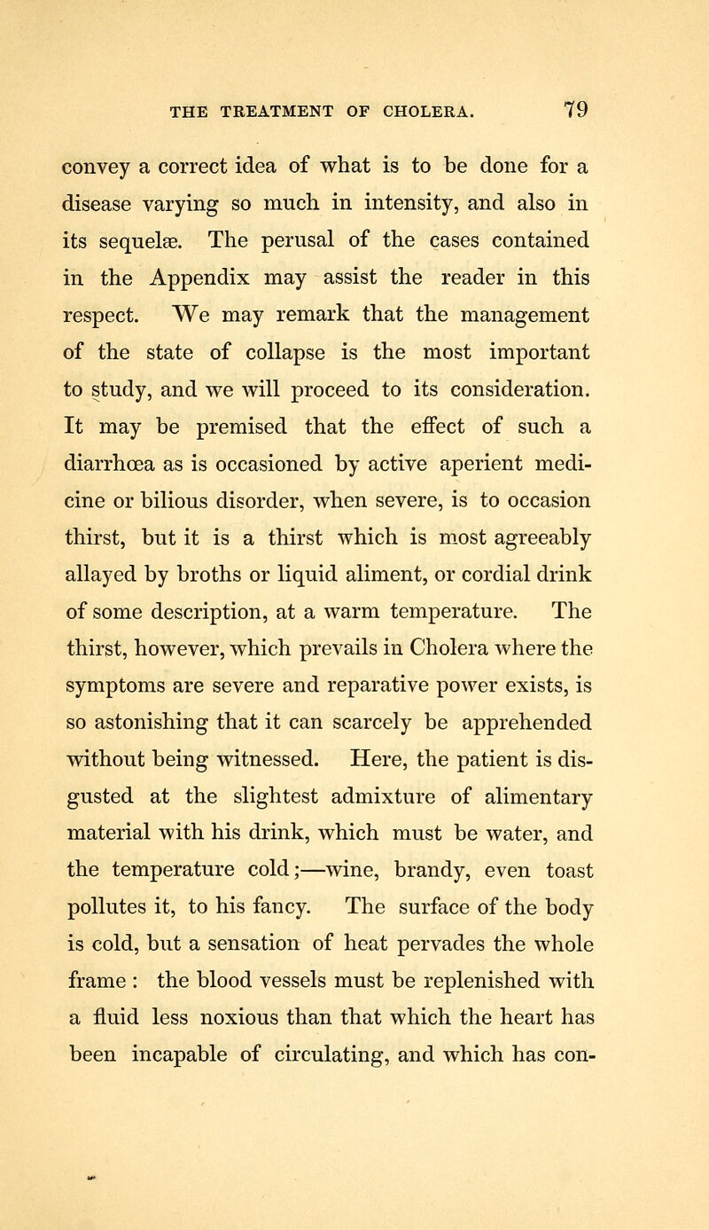 convey a correct idea of what is to be done for a disease varying so much in intensity, and also in its sequelae. The perusal of the cases contained in the Appendix may assist the reader in this respect. We may remark that the management of the state of collapse is the most important to study, and we will proceed to its consideration. It may be premised that the effect of such a diarrhoea as is occasioned by active aperient medi- cine or bilious disorder, when severe, is to occasion thirst, but it is a thirst which is m.ost agreeably allayed by broths or liquid aliment, or cordial drink of some description, at a warm temperature. The thirst, however, which prevails in Cholera where the symptoms are severe and reparative power exists, is so astonishing that it can scarcely be apprehended without being witnessed. Here, the patient is dis- gusted at the slightest admixture of alimentary material with his drink, which must be water, and the temperature cold;—wine, brandy, even toast pollutes it, to his fancy. The surface of the body is cold, but a sensation of heat pervades the whole frame : the blood vessels must be replenished with a fluid less noxious than that which the heart has been incapable of circulating, and which has con-