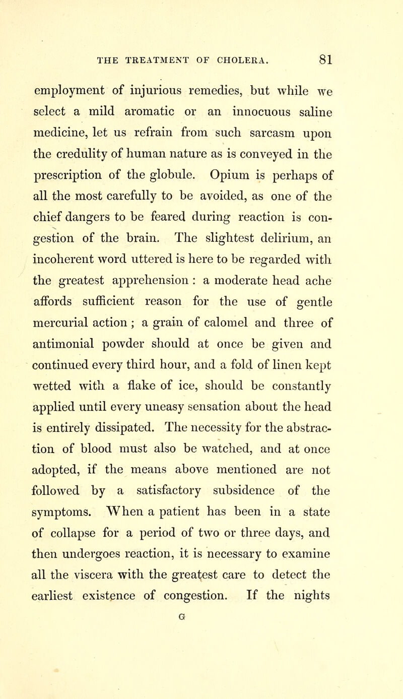 employment of injurious remedies, but while we select a mild aromatic or an innocuous saline medicine, let us refrain from such sarcasm upon the credulity of human nature as is conveyed in the prescription of the globule. Opium is perhaps of all the most carefully to be avoided, as one of the chief dangers to be feared during reaction is con- gestion of the brain. The slightest delirium, an incoherent word uttered is here to be regarded with the greatest apprehension : a moderate head ache affords sufficient reason for the use of gentle mercurial action; a grain of calomel and three of antimonial powder should at once be given and continued every third hour, and a fold of linen kept wetted with a flake of ice, should be constantly applied until every uneasy sensation about the head is entirely dissipated. The necessity for the abstrac- tion of blood must also be watched, and at once adopted, if the means above mentioned are not followed by a satisfactory subsidence of the symptoms. When a patient has been in a state of collapse for a period of two or three days, and then undergoes reaction, it is necessary to examine all the viscera with the greatest care to detect the earliest existence of congestion. If the nights G