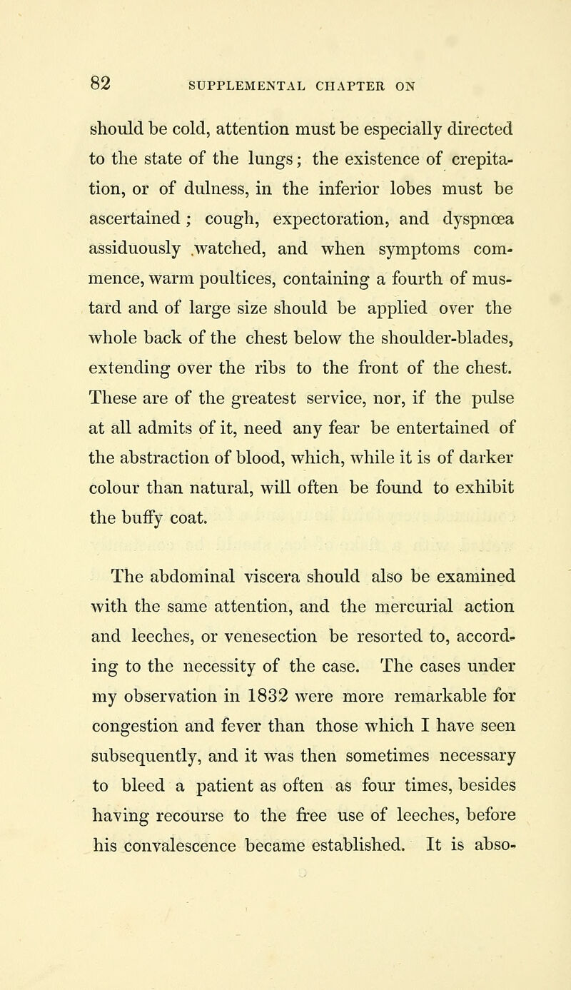 should be cold, attention must be especially directed to the state of the lungs; the existence of crepita- tion, or of dulness, in the inferior lobes must be ascertained; cough, expectoration, and dyspnoea assiduously .watched, and when symptoms com- mence, warm poultices, containing a fourth of mus- tard and of large size should be applied over the whole back of the chest below the shoulder-blades, extending over the ribs to the front of the chest. These are of the greatest service, nor, if the pulse at all admits of it, need any fear be entertained of the abstraction of blood, which, while it is of darker colour than natural, will often be found to exhibit the bufFy coat. The abdominal viscera should also be examined with the same attention, and the mercurial action and leeches, or venesection be resorted to, accords ing to the necessity of the case. The cases under my observation in 1832 were more remarkable for congestion and fever than those which I have seen subsequently, and it was then sometimes necessary to bleed a patient as often as four times, besides having recourse to the free use of leeches, before his convalescence became established. It is abso-