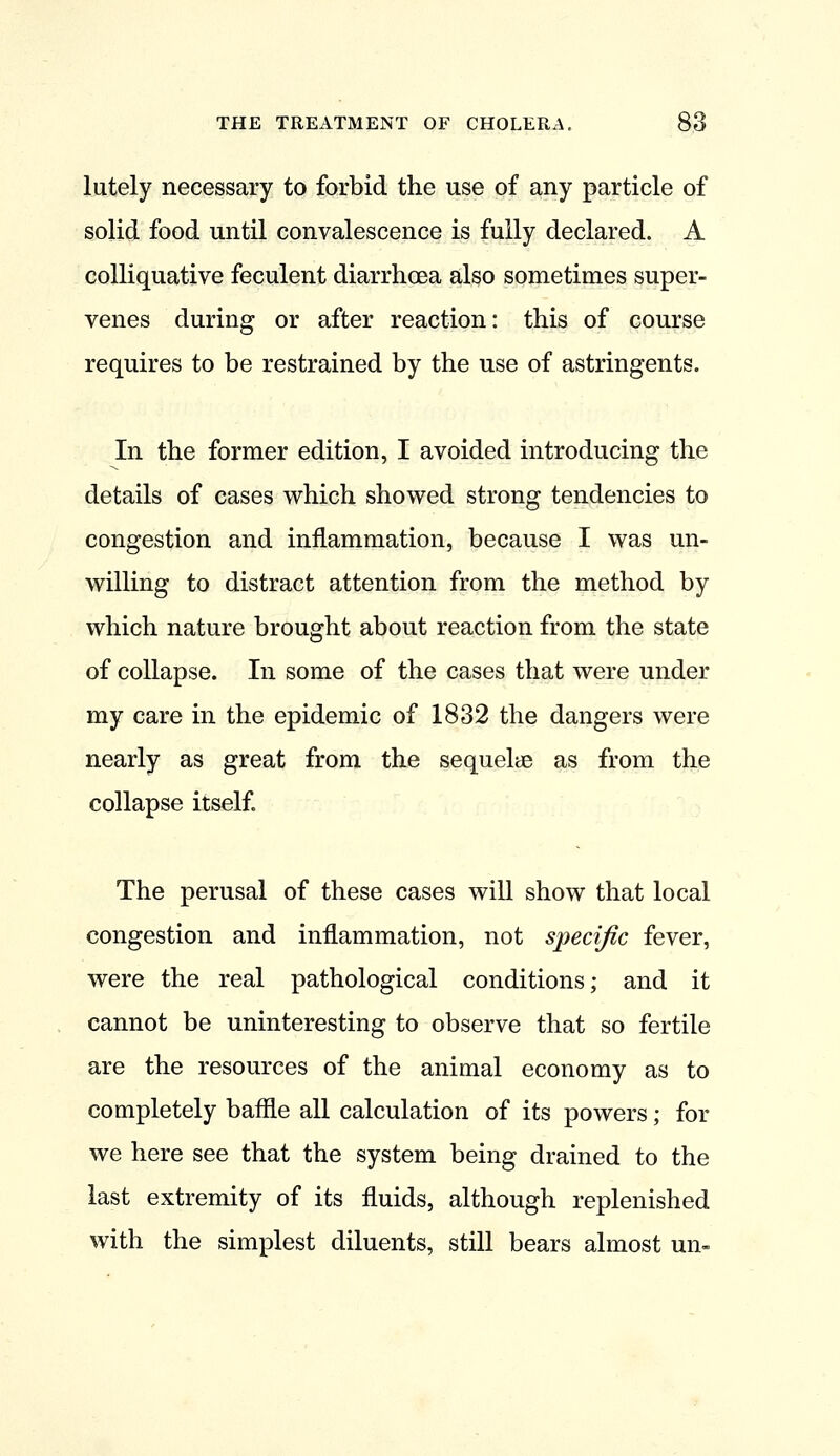 lately necessary to forbid the use of any particle of solid food until convalescence is fully declared. A colliquative feculent diarrhoea also sometimes super- venes during or after reaction: this of course requires to be restrained by the use of astringents. In the former edition, I avoided introducing the details of cases which showed strong tendencies to congestion and inflammation, because I was un- willing to distract attention from the method by which nature brought about reaction from the state of collapse. In some of the cases that were under my care in the epidemic of 1832 the dangers were nearly as great from the sequelae as from the collapse itself. The perusal of these cases will show that local congestion and inflammation, not specific fever, were the real pathological conditions; and it cannot be uninteresting to observe that so fertile are the resources of the animal economy as to completely baffle all calculation of its powers; for we here see that the system being drained to the last extremity of its fluids, although replenished with the simplest diluents, still bears almost un-