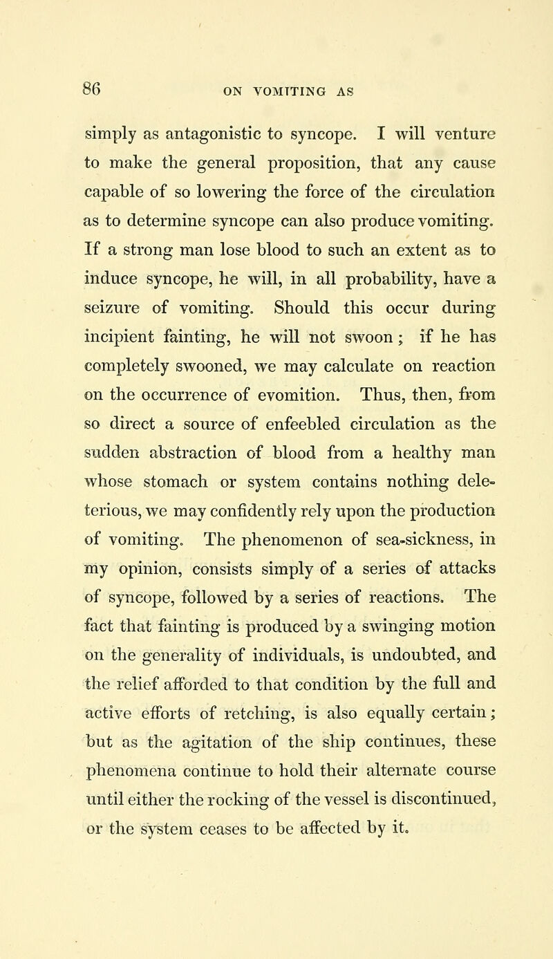 simply as antagonistic to syncope. I will venture to make the general proposition, that any cause capable of so lowering the force of the circulation as to determine syncope can also produce vomiting. If a strong man lose blood to such an extent as to induce syncope, he will, in all probability, have a seizure of vomiting. Should this occur during incipient fainting, he will not swoon; if he has completely swooned, we may calculate on reaction on the occurrence of evomition. Thus, then, from so direct a source of enfeebled circulation as the sudden abstraction of blood from a healthy man whose stomach or system contains nothing dele- terious, we may confidently rely upon the production of vomiting. The phenomenon of sea-sickness, in my opinion, consists simply of a series of attacks of syncope, followed by a series of reactions. The fact that fainting is produced by a swinging motion on the generality of individuals, is undoubted, and the relief afforded to that condition by the full and active efforts of retching, is also equally certain; but as the agitation of the ship continues, these phenomena continue to hold their alternate course until either the rocking of the vessel is discontinued, or the system ceases to be affected by it.