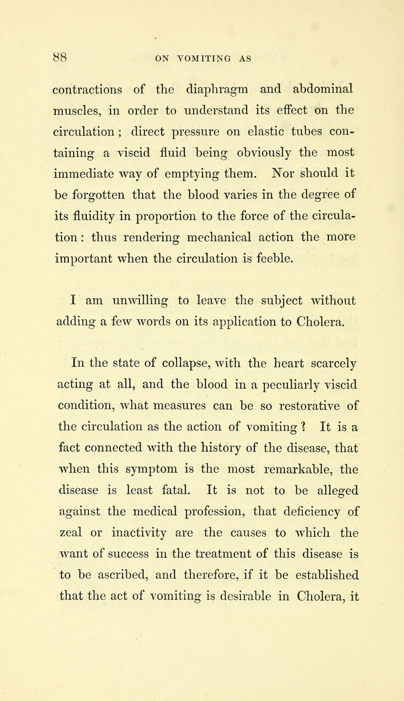 contractions of the diaphragm and abdominal muscles, in order to understand its effect on the circulation; direct pressure on elastic tubes con- taining a viscid fluid being obviously the most immediate way of emptying them. Nor should it be forgotten that the blood varies in the degree of its fluidity in proportion to the force of the circula- tion : thus rendering mechanical action the more important when the circulation is feeble. I am unwilling to leave the subject without adding a few words on its application to Cholera. In the state of collapse, with the heart scarcely acting at all, and the blood in a peculiarly viscid condition, what measures can be so restorative of the circulation as the action of vomiting 1 It is a fact connected with the history of the disease, that when this symptom is the most remarkable, the disease is least fatal. It is not to be alleged against the medical profession, that deficiency of zeal or inactivity are the causes to which the want of success in the treatment of this disease is to be ascribed, and therefore, if it be established that the act of vomiting is desirable in Cholera, it