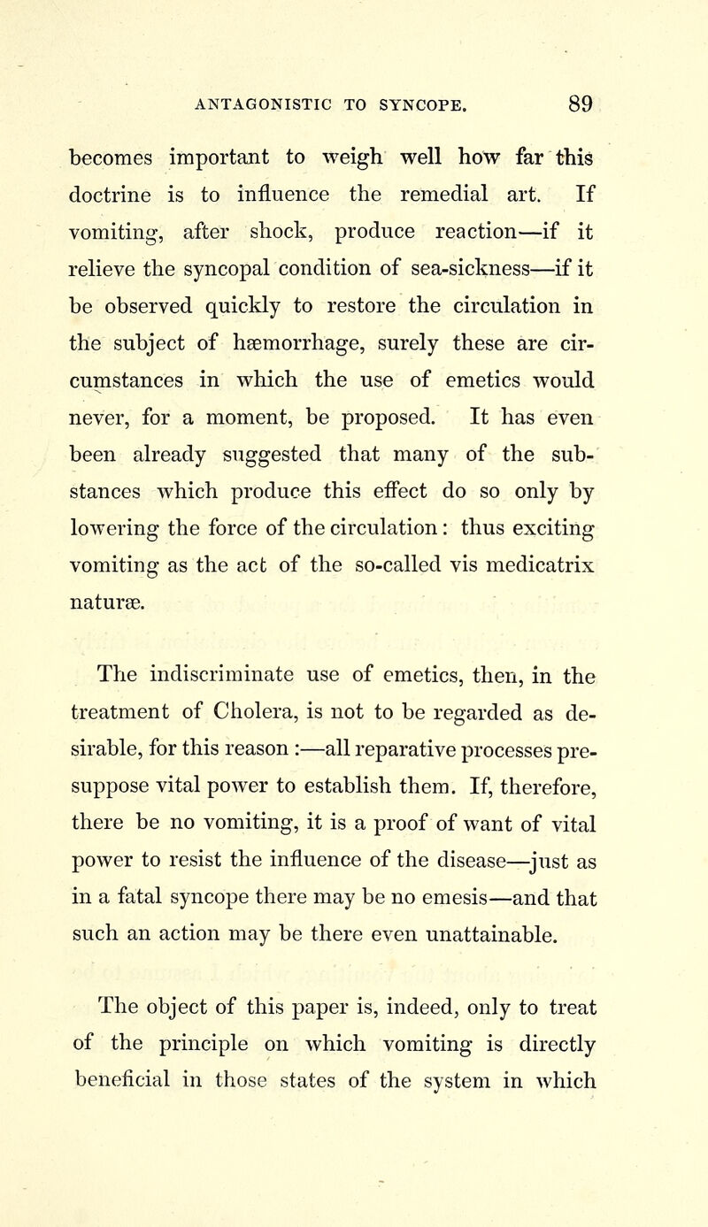 becomes important to weigh well hoW far this doctrine is to influence the remedial art. If vomiting, after shock, produce reaction—if it relieve the syncopal condition of sea-sickness—if it be observed quickly to restore the circulation in the subject of heemorrhage, surely these are cir- cumstances in which the use of emetics would never, for a moment, be proposed. It has even been already suggested that many of the sub- stances which produce this effect do so only by lowering the force of the circulation: thus exciting vomiting as the act of the so-called vis medicatrix naturae. The indiscriminate use of emetics, then, in the treatment of Cholera, is not to be regarded as de- sirable, for this reason :—all reparative processes pre- suppose vital power to establish them. If, therefore, there be no vomiting, it is a proof of want of vital power to resist the influence of the disease—^just as in a fatal syncope there may be no emesis—and that such an action may be there even unattainable. The object of this paper is, indeed, only to treat of the principle on which vomiting is directly beneficial in those states of the system in which