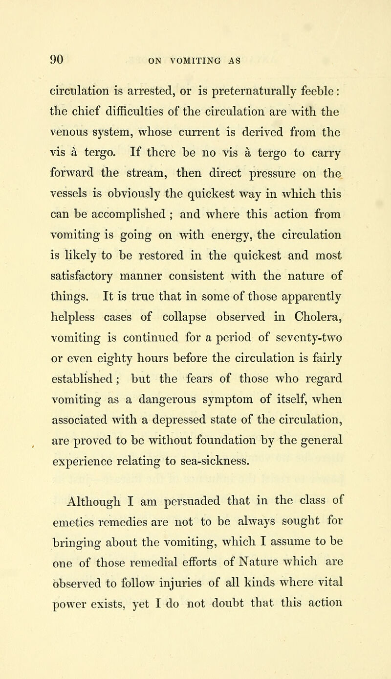 circulation is arrested, or is preternaturally feeble: the chief difficulties of the circulation are with the venous system, whose current is derived from the vis a tergo. If there be no vis a tergo to carry forward the stream, then direct pressure on the vessels is obviously the quickest way in which this can be accomplished; and where this action from vomiting is going on with energy, the circulation is likely to be restored in the quickest and most satisfactory manner consistent with the nature of things. It is true that in some of those apparently helpless cases of collapse observed in Cholera, vomiting is continued for a period of seventy-two or even eighty hours before the circulation is fairly established; but the fears of those who regard vomiting as a dangerous symptom of itself, when associated with a depressed state of the circulation, are proved to be without foundation by the general experience relating to sea-sickness. Although I am persuaded that in the class of emetics remedies are not to be always sought for bringing about the vomiting, which I assume to be one of those remedial efforts of Nature which are observed to follow injuries of all kinds where vital power exists, yet I do not doubt that this action