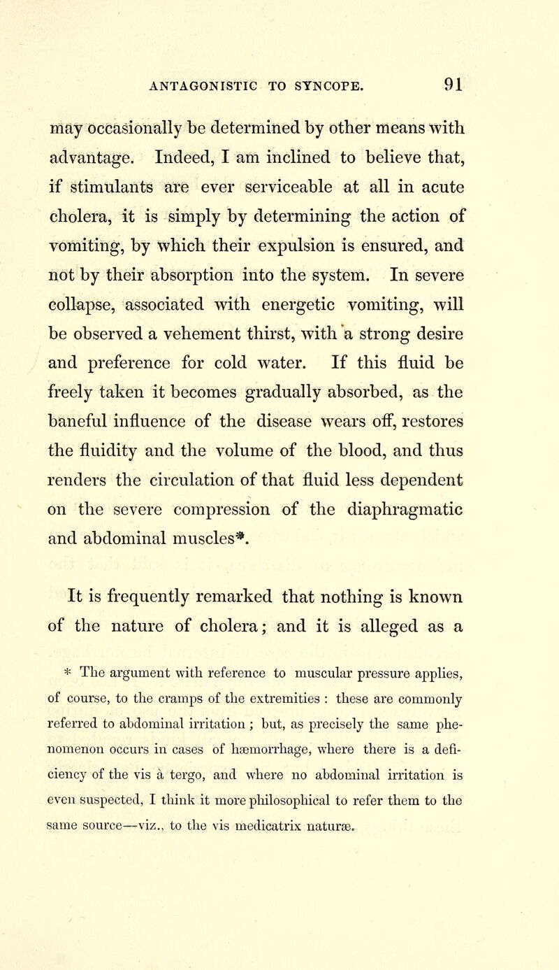 may Occasionally be determined by other means with advantage. Indeed, I am inclined to believe that, if stimulants are ever serviceable at all in acute cholera, it is simply by determining the action of vomiting, by which their expulsion is ensured, and not by their absorption into the system. In severe collapse, associated with energetic vomiting, will be observed a vehement thirst, with a strong desire and preference for cold water. If this fluid be freely taken it becomes gradually absorbed, as the baneful influence of the disease wears off, restores the fluidity and the volume of the blood, and thus renders the circulation of that fluid less dependent on the severe compression of the diaphragmatic and abdominal muscles*. It is frequently remarked that nothing is known of the nature of cholera; and it is alleged as a * The argument with reference to muscular pressure applies, of course, to the cramps of the extremities : these are commonly referred to abdominal irritation ; but, as precisely the same phe- nomenon occurs in cases of haemorrhage, where there is a defi- ciency of the vis a tergo, and where no abdominal irritation is even suspected, I think it more philosophical to refer them to the same source—viz., to the vis medicatrix naturae.