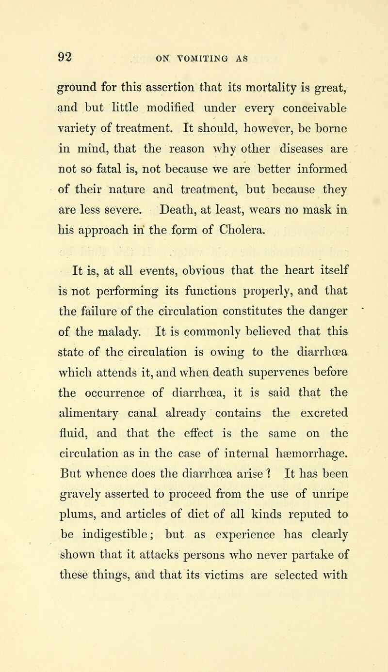 ground for this assertion that its mortality is great, and but little modified under every conceivable variety of treatment. It should, however, be borne in mind, that the reason why other diseases are not so fatal is, not because we are better informed of their nature and treatment, but because they are less severe. Death, at least, wears no mask in his approach in the form of Cholera. It is, at all events, obvious that the heart itself is not performing its functions properly, and that the failure of the circulation constitutes the danger of the malady. It is commonly believed that this state of the circulation is owing to the diarrhoea which attends it, and when death supervenes before the occurrence of diarrhoea, it is said that the alimentary canal already contains the excreted fluid, and that the effect is the same on the circulation as in the case of internal haemorrhage. But whence does the diarrhoea arise ] It has been gravely asserted to proceed from the use of unripe plums, and articles of diet of all kinds reputed to be indigestible; but as experience has clearly shown that it attacks persons who never partake of these things, and that its victims are selected with