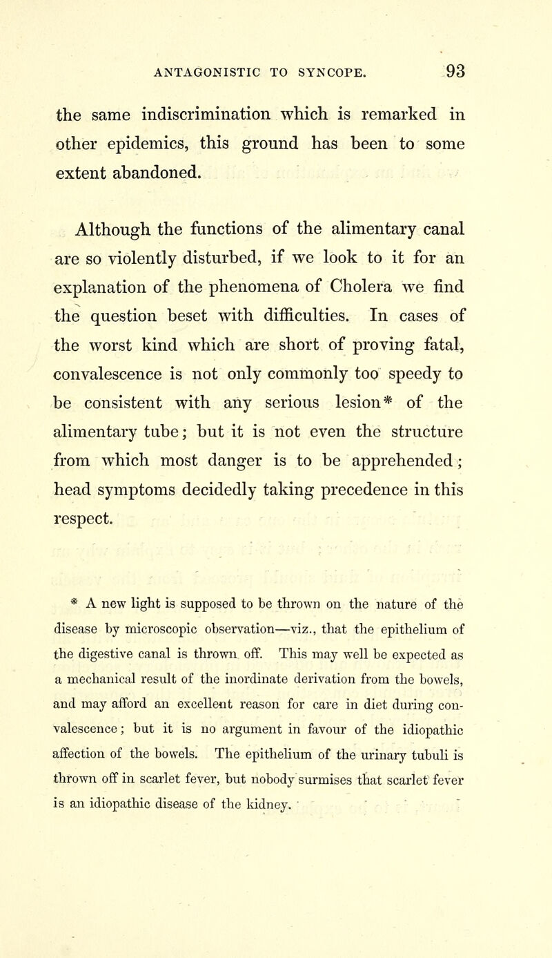 the same indiscrimination which is remarked in other epidemics, this ground has been to some extent abandoned. Although the functions of the alimentary canal are so violently disturbed, if we look to it for an explanation of the phenomena of Cholera we find the question beset with difficulties. In cases of the worst kind which are short of proving fatal, convalescence is not only commonly too speedy to be consistent with any serious lesion* of the alimentary tube; but it is not even the structure from which most danger is to be apprehended; head symptoms decidedly taking precedence in this respect. * A new light is supposed to be thrown on the nature of the disease by microscopic observation—viz., that the epithelium of the digestive canal is thrown off. This may well be expected as a mechanical result of the inordinate derivation from the bowels, and may afford an excellent reason for care in diet during con- valescence ; but it is no argument in favour of the idiopathic affection of the bowels. The epithehum of the urinary tubuli is thrown off in scarlet fever, but nobody surmises that scarlet fever is an idiopathic disease of the kidney. 