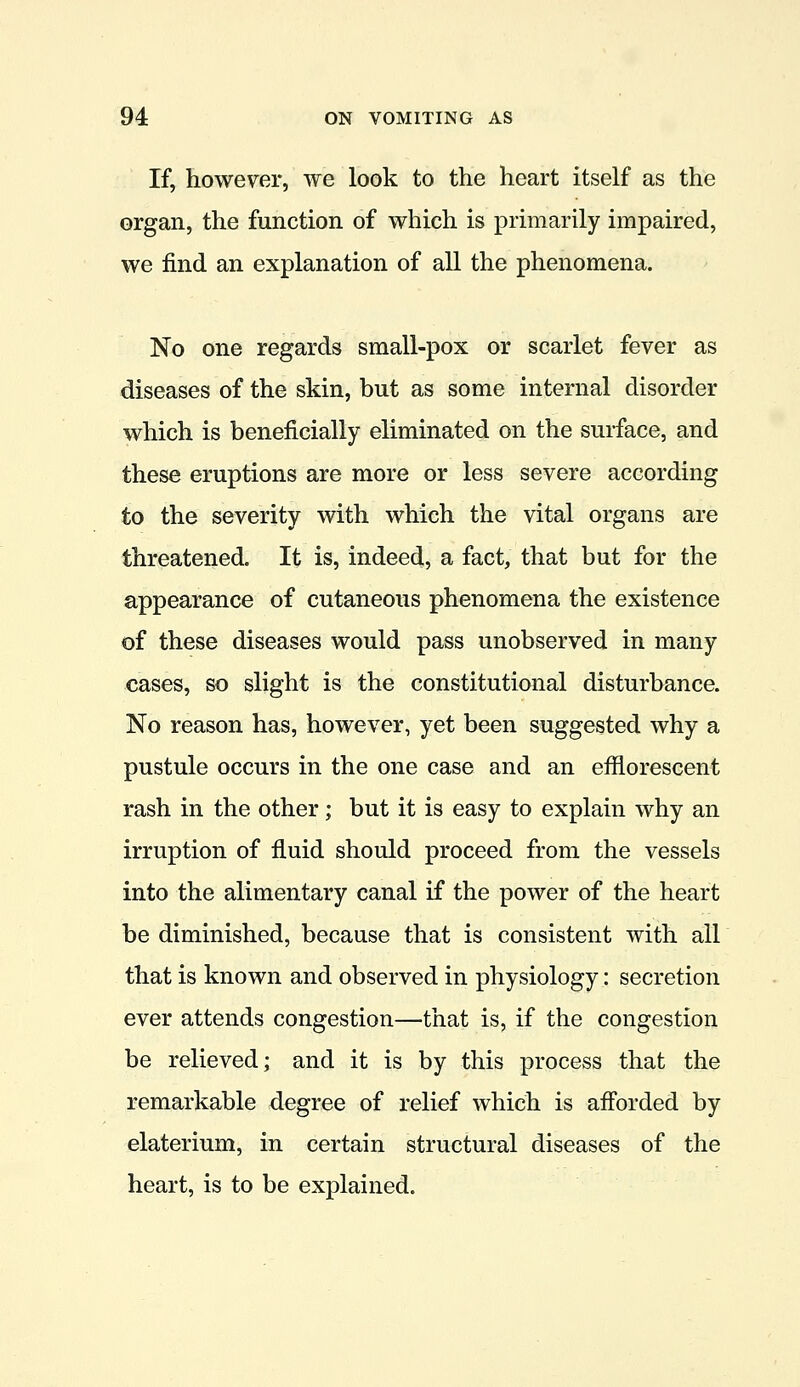 If, however, we look to the heart itself as the organ, the function of which is primarily impaired, we find an explanation of all the phenomena. No one regards small-pox or scarlet fever as diseases of the skin, but as some internal disorder which is beneficially eliminated on the surface, and these eruptions are more or less severe according to the severity with which the vital organs are threatened. It is, indeed, a fact, that but for the appearance of cutaneous phenomena the existence of these diseases would pass unobserved in many cases, so slight is the constitutional disturbance. No reason has, however, yet been suggested why a pustule occurs in the one case and an efflorescent rash in the other; but it is easy to explain why an irruption of fluid should proceed from the vessels into the alimentary canal if the power of the heart be diminished, because that is consistent with all that is known and observed in physiology: secretion ever attends congestion—that is, if the congestion be relieved; and it is by this process that the remarkable degree of relief which is aff'orded by elaterium, in certain structural diseases of the heart, is to be explained.