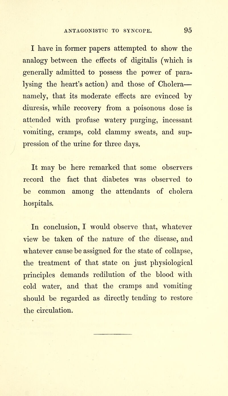 I have in former papers attempted to show the analogy between the effects of digitalis (which is generally admitted to possess the power of para- lysing the heart's action) and those of Cholera— namely, that its moderate effects are evinced by diuresis, while recovery from a poisonous dose is attended with profuse watery purging, incessant vomiting, cramps, cold clammy sweats, and sup- pression of the urine for three days. It may be here remarked that some observers record the fact that diabetes was observed to be common among the attendants of cholera hospitals. In conclusion, I would observe that, whatever view be taken of the nature of the disease, and whatever cause be assigned for the state of collapse, the treatment of that state on just physiological principles demands redilution of the blood with cold water, and that the cramps and vomiting should be regarded as directly tending to restore the circulation.