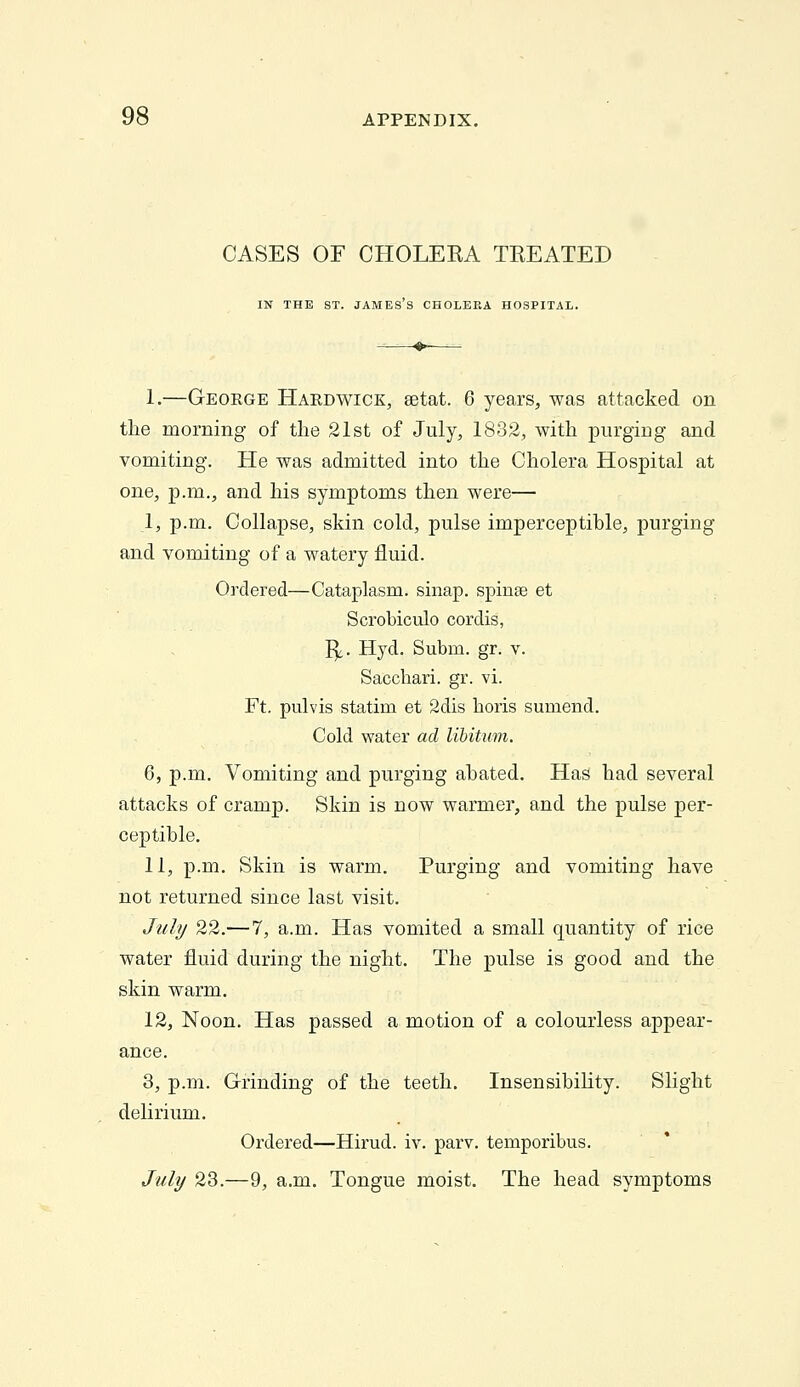 CASES OF CHOLEKA TREATED IN THE ST. JAMES S CHOLERA HOSPITAL. 1.—George Hardwick, setat. 6 years, was attacked on tlie morning of the 21st of July, 1832, with purging and vomiting. He was admitted into the Cholera Hospital at one, p.m., and his symptoms then were— I, p.m. Collapse, skin cold, pulse imperceptible, purging and vomiting of a watery fluid. Ordered—Cataplasm, sinap. spinse et Scrobiculo cordis, 1^6. Hyd. Subm. gr. v. Sacchari. gr. vi. Ft. pulvis statim et 2dis horis sumend. Cold water ad libitum. 6, p.m. Vomiting and purging abated. Has had several attacks of cramp. Skin is now warmer, and the pulse per- ceptible. II, p.m. Skin is warm. Purging and vomiting have not returned since last visit. Jaly 22.—7, a.m. Has vomited a small quantity of rice water fluid during the night. The pulse is good and the skin warm. 12, Noon. Has passed a motion of a colourless appear- ance. 3, p.m. Grinding of the teeth. Insensibility. Slight delirium. Ordered—Hirud. iv. parv. temporibus. July 28.—9, a.m. Tongue moist. The head symptoms