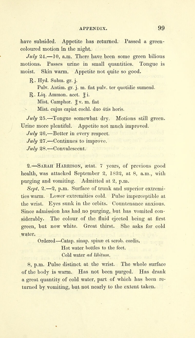 have subsided. Appetite has returned. Passed a green- coloured motion in the night. July 24.—]0, a.m. There have been some green biHous motions. Passes urine in small quantities. Tongue is moist. Skin warm. Appetite not quite so good. I^. Hyd. Subm. gr. j. Pulv. Antim. gr. j. m. fiat pulv. ter quotidie sumend. I^. Liq. Ammon. acet. ^ i. Mist. Camphor. J v. m. fiat Mist, cujus capiat cochl. duo 4tis horis. July 25.—Tougue somewhat dry. Motions still green. Urine more plentiful. Appetite not much improved. July 26.—Better in every respect. July 27.—Continues to improve. July 28.—Convalescent. 2.—Sarah Harrison, setat. 7 years, of previous good health, was attacked September 2, 1832, at 8, a.m., with purging and vomiting. Admitted at 2, p.m. Sept. 2.—2, p.m. Surface of trunk and superior extremi- ties warm. Lower extremities cold. Pulse imperceptible at the wrist. Eyes sunk in the orbits. Countenance anxious. Since admission has had no purging, but has vomited con- siderably. The colour of the fluid ejected being at first green, but now white. Great thirst. She asks for cold water. Ordered—Catap. sinap. spinse et scrob. cordis. Hot water bottles to the feet. Cold water ad, libitum. 8, p.m. Pulse distinct at the wrist. The whole surface of the body is warm. Has not been purged. Has drank a great quantity of cold water, part of which has been re- turned by vomiting, but not nearly to the extent taken.