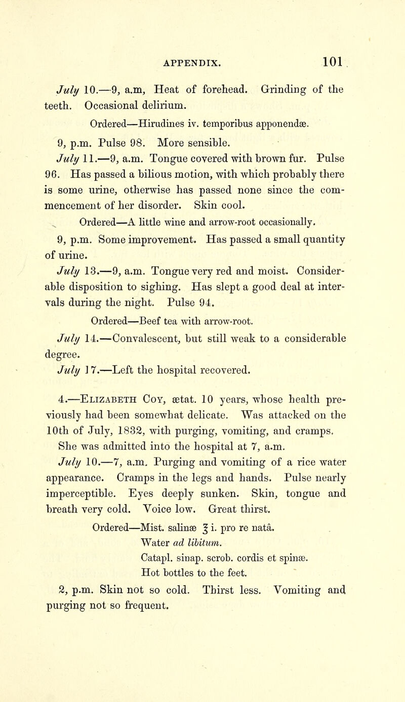 July 10.—9, a.m. Heat of forehead. Grinding of the teeth. Occasional delirium. Ordered—Hirudines iv. temporibus apponendee. 9, p.m. Pulse 98. More sensible. July 11.—9, a.m. Tongue covered with brown fur. Pulse 96. Has passed a bilious motion, with which probably there is some urine, otherwise has passed none since the com- mencement of her disorder. Skin cool. Ordered—A little wine and arrow-root occasionally. 9, p.m. Some improvement. Has passed a small quantity of urine. July 13.—9, a.m. Tongue very red and moist. Consider- able disposition to sighing. Has slept a good deal at inter- vals during the night. Pulse 94. Ordered—Beef tea with arrow-root. July 14.—Convalescent, but still weak to a considerable degree. July ] 7.—Left the hospital recovered. 4.—Elizabeth Coy, setat. 10 years, whose health pre- viously had been somewhat delicate. Was attacked on the 10th of July, 1832, with purging, vomiting, and cramps. She was admitted into the hospital at 7, a.m. July 10.—7, a.m. Purging and vomiting of a rice water appearance. Cramps in the legs and hands. Pulse nearly imperceptible. Eyes deeply sunken. Skin, tongue and hreath very cold. Voice low. Great thirst. Ordered—Mist, salinse % i. pro re nata. Water ad libitmn. Catapl. siriap. scrob. cordis et spinse. Hot bottles to the feet. 2, p.m. Skin not so cold. Thirst less. Vomiting and purging not so frequent.