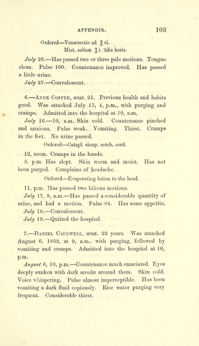 Ordered—Vensesectio ad J vi. Mist, salinse | i. 2dis horis. July 26.—Has passed two or three pale motions. Tongue clean. Pulse 100. Countenance improved. Has passed a little urine. July 27.—Convalescent. 6.—Anne Coffee, setat. 21. Previous health and hahits good. Was attacked July 15, 4, p.m., with purging and cramps. Admitted into the hospital at 10, a.m. July 16.—10, a.m. Skin cold. Countenance pinched and anxious. Pulse weak. Vomiting. Thirst. Cramps in the feet. No urine passed. Ordered—Catapl. sinap. scrob. cord. 12, noon. Cramps in the hands. 5. p.m. Has slept. Skin warm and moist. Has not been purged. Complains of headache. Ordered—Evaporating lotion to the head. 11, p.m. Has passed two bilious motions. July 17, 9, a.m.—Has passed a considerable quantity of urine, and had a motion. Pulse 84. Has some appetite. July 18.—Convalescent. July 19.—Quitted the hospital. 7.—Daniel Caulwell, setat. 22 years. Was attacked August 6, 1832, at 9, a.m.. with purging, followed by vomiting and cramps. Admitted into the hospital at 10, p.m. August 6, 10, p.m.—Countenance much emaciated. Eyes deeply sunken with dark areolae around them. Skin cold. Voice whispering. Pulse almost imperceptible. Has been vomiting a dark fluid copiously. Kice water purging very frequent. Considerable thirst.