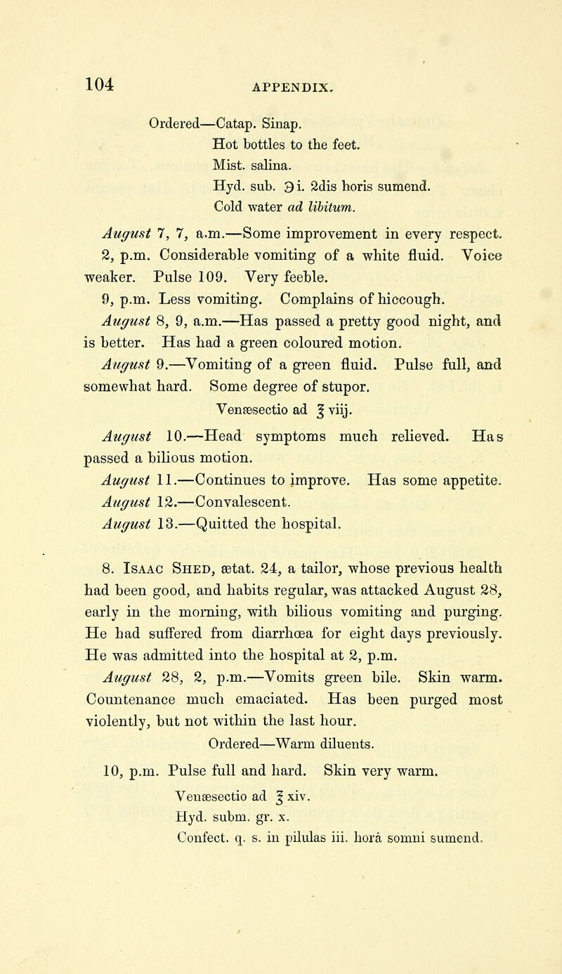Ordered—Catap. Sinap. Hot bottles to the feet. Mist, salina. Hyd. sub. 9i. 2dis horis sumend. Cold water ad libitum. August 7, 7, a.m.—Some improvement in every respect. 2, p.m. Considerable vomiting of a white fluid. Voice weaker. Pulse 109. Very feeble. 9, p.m. Less vomiting. Complains of hiccough. August 8, 9, a.m.—Has passed a pretty good night, and is better. Has had a green coloured motion. August 9.—^Vomiting of a green fluid. Pulse full, and somewhat hard. Some degree of stupor. VensBsectio ad J viij. August 10.—Head symptoms much relieved. Has passed a bilious motion. August 11.—Continues to improve. Has some appetite. August 12.—Convalescent. August 13.—Quitted the hospital. 8. Isaac Shed, setat. 24, a tailor, whose previous health had been good, and habits regular, was attacked August 28, early in the morning, with bilious vomiting and purging. He had suffered from diarrhoea for eight days previously. He was admitted into the hospital at 2, p.m. August 28, 2, p.m.—Vomits green bile. Skin warm. Countenance much emaciated. Has been purged most violently, but not within the last hour. Ordered—Warm diluents. 10, p.m. Pulse full and hard. Skin very warm. Veiisesectio ad ^ xiv. Hyd. subm. gr. x. Confect. q. s. in pilulas iii. hora somni sumend.