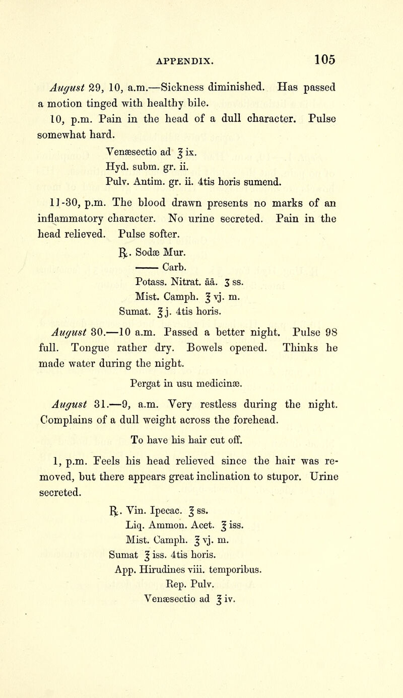 August 29, 10, a.m.—Sickness diminished. Has passed a motion tinged with healthy bile. 10, p.m. Pain in the head of a dull character. Pulse somewhat hard. Vensesectio ad J ix. Hyd. subm. gr. ii. Pulv. Antim. gr. ii. 4tis horis sumend. 11-30, p.m. The blood drawn presents no marks of an inflammatory character. No urine secreted. Pain in the head relieved. Pulse softer. I^. Sodse Mur. Carb. Potass. Nitrat. aa. 3 ss. Mist. Camph. ^vj. m. Sumat. |j. 4tis horis. August 30.—10 a.m. Passed a better night. Pulse 98 full. Tongue rather dry. Bowels opened. Thinks he made water during the night. Pergat in usu medicinse. August 31.—9, a.m. Very restless during the night. Complains of a dull weight across the forehead. To have his hair cut off. 1, p.m. Feels his head relieved since the hair was re- moved, but there appears great inclination to stupor. Urine secreted. I^. Vin. Ipecac. J ss. Liq. Ammon. Acet. J iss. Mist. Camph. J vj. m. Sumat J iss. 4tis horis. App. Hirudines viii. temporibus. Rep. Pulv. Vensesectio ad J iv.