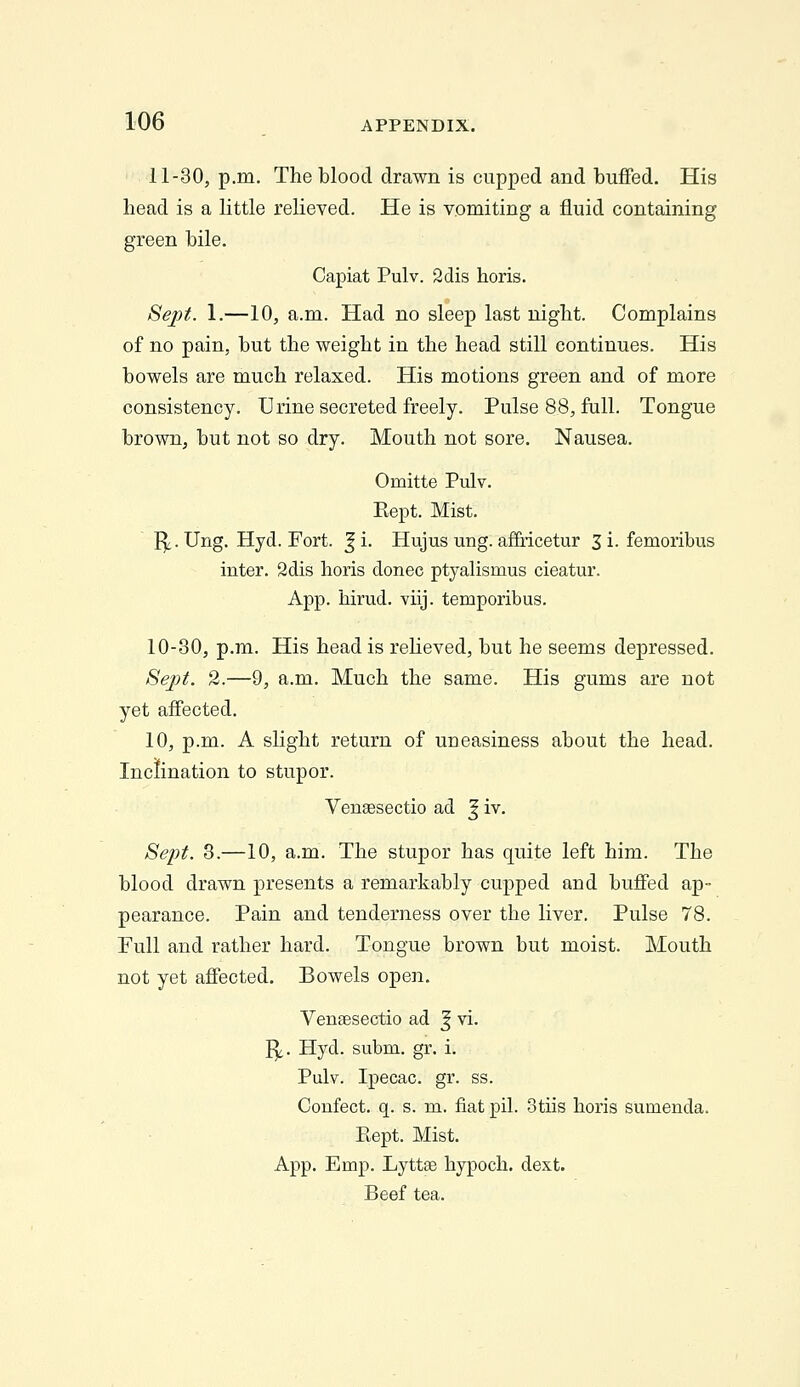 11-30, p.m. The blood drawn is cupped and buffed. His head is a little relieved. He is vomiting a fluid containing green bile. Capiat Pulv. Sdis horis. Sejyt. 1.—10, a.m. Had no sleep last night. Complains of no pain, but the weight in the head still continues. His bowels are much relaxed. His motions green and of more consistency. Urine secreted freely. Pulse 88, full. Tongue brown, but not so dry. Mouth not sore. Nausea. Omitte Pulv. Kept. Mist. I^. Ung. Hyd. Fort. ^i. Hujus ung. afEiicetur Si. femoribus inter. 2dis lioris donee ptyalismus cieatur. App. Mrud. viij. temporibus. 10-30, p.m. His head is reUeved, but he seems depressed. Sept. 2.—9, a.m. Much the same. His gums are not yet affected. 10, p.m. A slight return of uneasiness about the head. Inclination to stupor. Vengesectio ad | iv. Sept. 3.—10, a.m. The stupor has quite left him. The blood drawn presents a remarkably cupped and buffed ap- pearance. Pain and tenderness over the liver. Pulse 78. Full and rather hard. Tongue brown but moist. Mouth not yet affected. Bowels open. Venaesectio ad ^ vi. I^. Hyd. subm. gr. i. Pulv. Ipecac, gr. ss. Confect. q. s. m. fiat pil. otiis horis sumenda. Kept. Mist. App. Emp. Lyttse hypoch. dext. Beef tea.