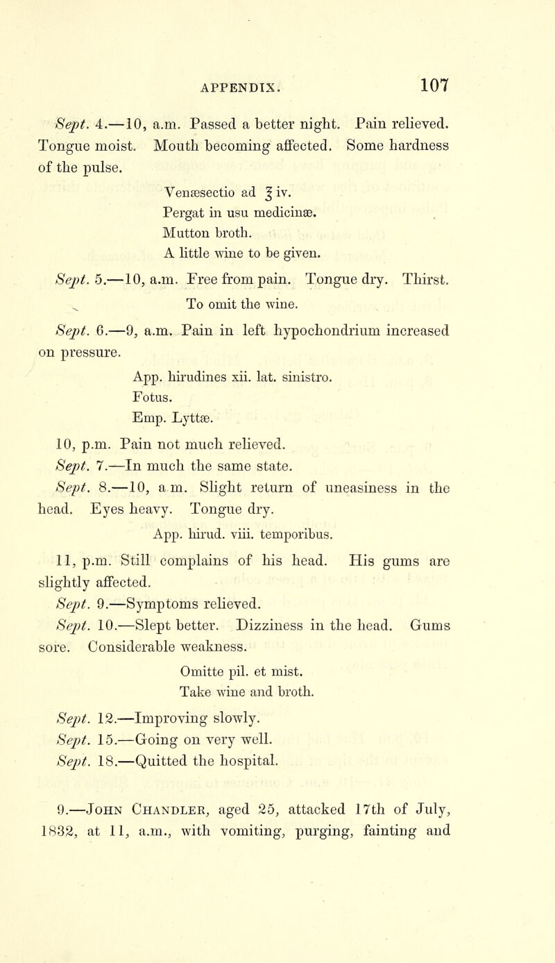 Sept. 4.—10, a.m. Passed a better night. Pain relieved. Tongue moist. Mouth becoming affected. Some hardness of the pulse. VeiiEesectio ad J iv. Pergat in usu medicinse. Mutton broth. A little wine to be given. Sejyt. 5.—10, a.m. Free from pain. Tongue dry. Thirst. To omit the wine. Sept. 6.—9, a.m. Pain in left hypochondrium increased on pressure. App. hirudines xii. lat. sinistro. Fotus. Emp. Lyttse. 10, p.m. Pain not much relieved. Sept. 7.—In much the same state. Sept. 8.—10, am. Slight return of uneasiness in the head. Eyes heavy. Tongue dry. App. birud. viii. temporibus. 11, p.m. Still complains of his head. His gums are slightly affected. Sept. 9.—Symptoms relieved. Sept. 10.—Slept better. Dizziness in the head. Gums sore. Considerable weakness. Omitte pil. et mist. Take wine and broth. Sept. 12.—Improving slowly. Sept. 15.—Going on very well. Sept. 18.—Quitted the hospital. 9.—John Chandler, aged 25, attacked 17th of July, 1832, at 11, a.m., with vomiting, purging, fainting and