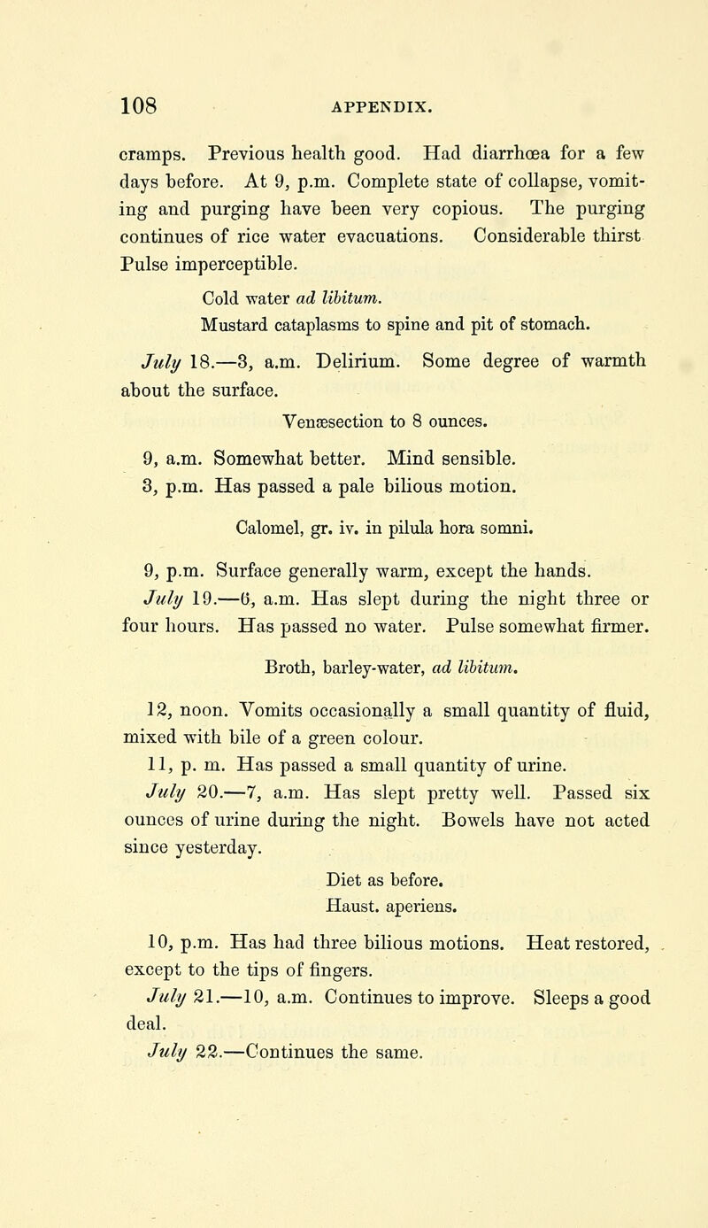 cramps. Previous health good. Had diarrhoea for a few days before. At 9, p.m. Complete state of collapse, vomit- ing and purging have heen very copious. The purging continues of rice water evacuations. Considerable thirst Pulse imperceptible. Cold water ad libitum. Mustard cataplasms to spine and pit of stomach. JuIt/ 18.—3, a.m. Delirium. Some degree of warmth about the surface. Vensesection to 8 ounces. 9, a.m. Somewhat better. Mind sensible. 3, p.m. Has passed a pale bilious motion. Calomel, gr. iv. in pilula hora somni. 9, p.m. Surface generally warm, except the hands. Juli/ 19.—0, a.m. Has slept during the night three or four hours. Has passed no water. Pulse somewhat firmer. Broth, barley-water, ad libitum. 12, noon. Vomits occasionally a small quantity of fluid, mixed with bile of a green colour. 11, p. m. Has passed a small quantity of urine. Jtfli/ 20.—7, a.m. Has slept pretty well. Passed six ounces of urine during the night. Bowels have not acted since yesterday. Diet as before. Haust. aperiens. 10, p.m. Has had three bilious motions. Heat restored, except to the tips of fingers. July'^l.—10, a.m. Continues to improve. Sleeps a good deal. July 22.—Continues the same.
