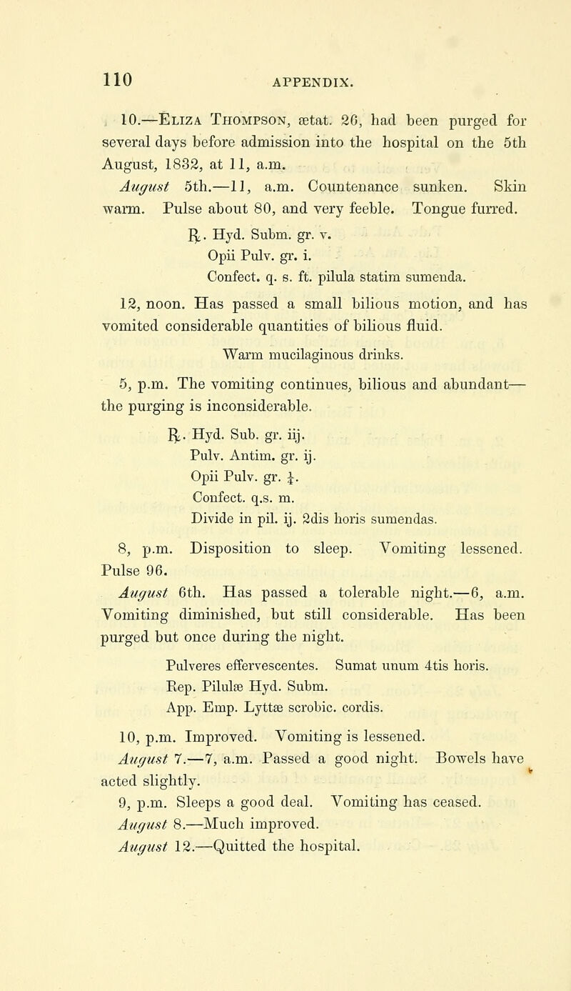 , 10.—Eliza Thompson, setat. 26, had been purged for several days before admission into the hospital on the 5th August, 1832, at 11, a.m. August 5th.—11, a.m. Countenance sunken. Skin warm. Pulse about 80, and very feeble. Tongue furred. I^. Hyd. Subm. gr. v. Opii Pulv. gr. i. Confect. q. s. ft. pilula statim sumenda. 12, noon. Has passed a small bilious motion, and has vomited considerable quantities of bilious fluid. Warm mucilaginous drinks. 5, p.m. The vomiting continues, bilious and abundant— the purging is inconsiderable. I^. Hyd. Sub. gr. iij. Pulv. Antim. gr, ij. Opii Pulv. gr. \. Confect. q.s. m. Divide in pil. ij. 2dis horis sumendas. 8, p.m. Disposition to sleep. Vomiting lessened. Pulse 96. August 6th. Has passed a tolerable night.—6, a.m. Vomiting diminished, but still considerable. Has been purged but once during the night. Pulveres effervescentes. Sumat unum 4tis horis. Eep. Pilulse Hyd. Subm. App. Emp. Lyttse scrobic, cordis. 10, p.m. Improved. Vomiting is lessened. August 7.—7, a.m. Passed a good night. Bowels have acted slightly. 9, p.m. Sleeps a good deal. Vomiting has ceased. August 8.—'Much improved. August 12.—Quitted the hospital.