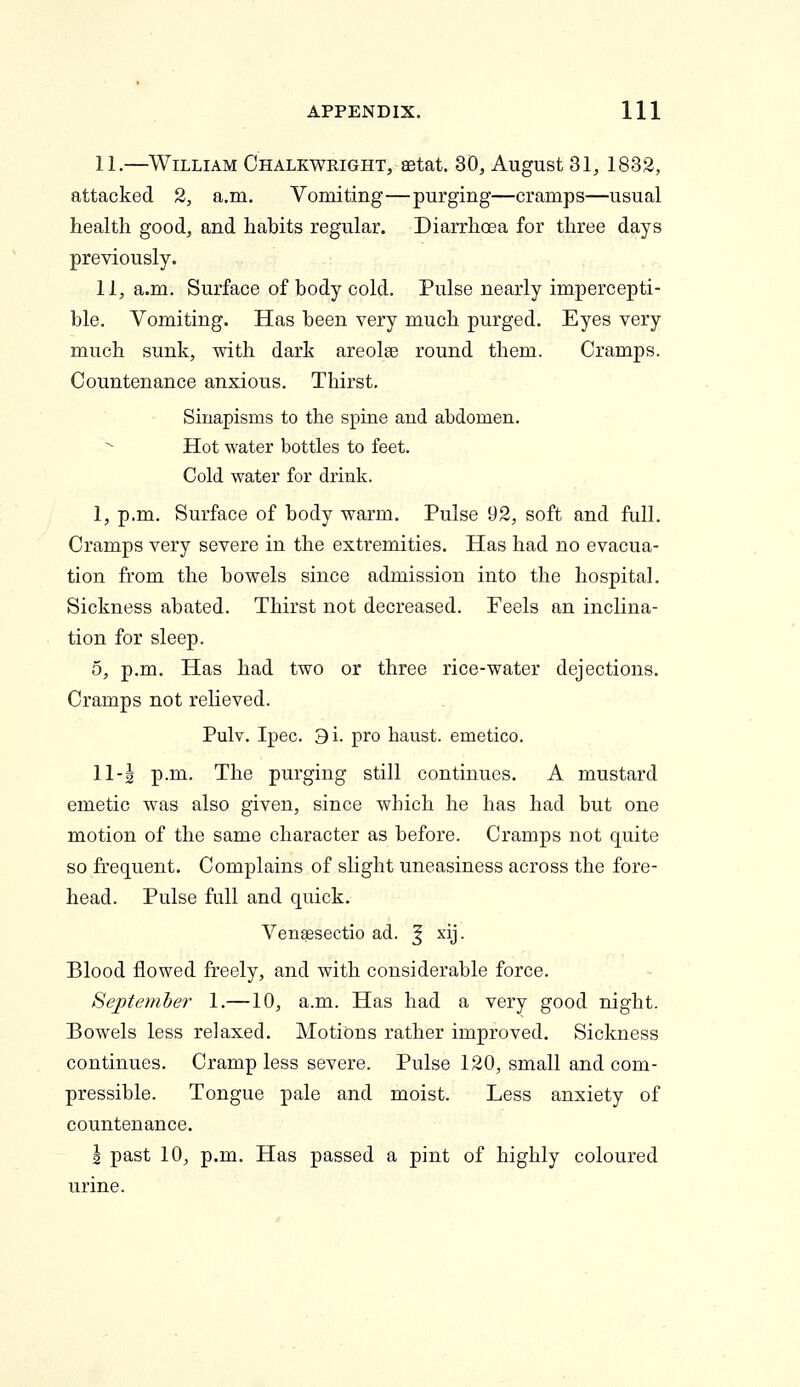 11.—William Chalkwright, aetat. 30, August 31, 1832, attacked 2, a.m. Vomiting—purging—cramps—usual health good, and habits regular. Diarrhoea for three days previously. 11, a.m. Surface of body cold. Pulse nearly impercepti- ble. Vomiting. Has been very much purged. Eyes very much sunk, with dark areolse round them. Cramps. Countenance anxious. Thirst. Sinapisms to the spine and abdomen. Hot water bottles to feet. Cold water for drink. 1, p.m. Surface of body warm. Pulse 92, soft and full. Cramps very severe in the extremities. Has had no evacua- tion from the bowels since admission into the hospital. Sickness abated. Thirst not decreased. Feels an inclina- tion for sleep. 5, p.m. Has had two or three rice-water dejections. Cramps not relieved. Pulv. Ipec. 3i. pro haust. emetico. 11-| p.m. The purging still continues. A mustard emetic was also given, since which he has had but one motion of the same character as before. Cramps not quite so frequent. Complains of slight uneasiness across the fore- head. Pulse full and quick. Vensesectio ad. ^ xij. Blood flowed freely, and with considerable force. September 1.—10, a.m. Has had a very good night. Bowels less relaxed. Motions rather improved. Sickness continues. Cramp less severe. Pulse 120, small and com- pressible. Tongue pale and moist. Less anxiety of countenance. J past 10, p.m. Has passed a pint of highly coloured urine.