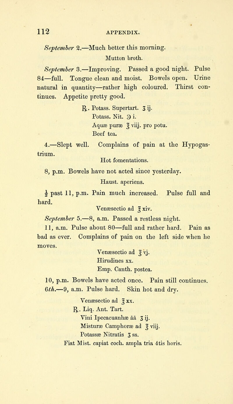 September 2.—Much better this morning. Mutton broth. September 3.—Improving. Passed a good night. Pulse 84—full. Tongue clean and moist. Bowels open. Urine natural in quantity—rather high coloured. Thirst con- tinues. Appetite pretty good. I^. Potass. Supertart. 3ij. Potass. Nit. 3 i. Aquae purse ^ viij. pro potu. Beef tea. 4.—Slept well. Complains of pain at the Hypogas- trium. Hot fomentations. 8, p.m. Bowels have not acted since yesterday. Haust. aperiens. ^ past 11, p.m. Pain much increased. Pulse full and hard. Venaesectio ad J xiv. September 5.—8, a.m. Passed a restless night. 11, a.m. Pulse about 80—full and rather hard. Pain as bad as ever. Complains of pain on the left side when he moves. Venaesectio ad J vj. Hirudines xx. Emp. Canth. postea. 10, p.m. Bowels have acted once. Pain still continues. 6M.—9, a.m. Pulse hard. Skin hot and dry. Venaesectio ad ^ xx. I^. Liq. Ant. Tart. Vini Ipecacuanhae aa 3 ij- Misturae Camphorae ad | viij. Potassae Nitratis 3 ss. Fiat Mist, capiat coch. ampla tria 4tis boris.