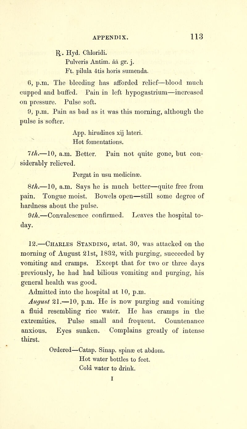 I^. Hyd. Chloridi. Pulveris Antim. aa gr. j. Ft. pilula 4ti3 horis sumenda. 6, p.m. The bleeding has afforded relief—blood much cupped and buffed. Pain in left hypogastrium—increased on pressure. Pulse soft. 9, p.m. Pain as bad as it was this morning, although the pulse is softer. App. hirudines xij lateri. Hot fomentations. 1th.—10, a.m. Better. Pain not quite gone, but con- siderably relieved. Pergat in usu medicinse. '^th.—10, a.m. Says he is much better—quite free from pain. Tongue moist. Bowels open—still some degree of hardness about the pulse. ^th.—Convalesence confirmed. Leaves the hospital to- day. 12.—Charles Standing, eetat, 30, was attacked on the morning of August 21st, 1832, with purging, succeeded by vomiting and cramps. Except that for two or three days previously, he had had bilious vomiting and purging, his general health was good. Admitted into the hospital at 10, p.m. August 21.—10, p.m. He is now purging and vomiting a fluid resembling rice water. He has cramps in the extremities. Pulse small and frequent. Countenance anxious. Eyes sunken. Complains greatly of intense thirst. Ordered—Catap. Sinap. spinte et abdom. Hot water bottles to feet. Cold water to drink. I