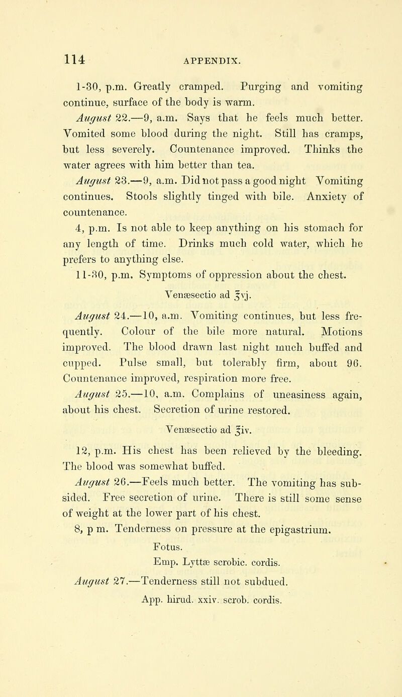 1-30, p.m. Greatly cramped. Purging and vomiting continue, surface of the body is warm. August 22.—9, a.m. Says that he feels much better. Vomited some blood during the night. Still has cramps, but less severely. Countenance improved. Thinks the water agrees with him better than tea. August 23.—9, a.m. Did not pass a good night Vomiting continues. Stools slightly tinged with bile. Anxiety of countenance. 4, p.m. Is not able to keep anything on his stomach for any length of time. Drinks much cold water, which he prefers to anything else. 11-30, p.m. Symptoms of oppression about the chest. Venjesectio ad jvj. August 24.—10, a.m. Vomiting continues, but less fre- quently. Colour of the bile more natural. Motions improved. The blood drawn last night much buffed and cupped. Pulse small, but tolerably firm, about 96. Countenance improved, respiration more free. August 25.—10, a.m. Complains of uneasiness again, about his chest. Secretion of urine restored. VenEesectio ad Jiv. 12, p.m. His chest has been relieved by the bleeding. The blood was somewhat buffed. August 26.—Feels much better. The vomiting has sub- sided. Free secretion of urine. There is still some sense of weight at the lower part of his chest. 8, p m. Tenderness on pressure at the epigastrium. Fetus. Emp. Lyttae scrobic. cordis. August 27.—Tenderness still not subdued. App. hirud. xxiv. scrob. cordis.