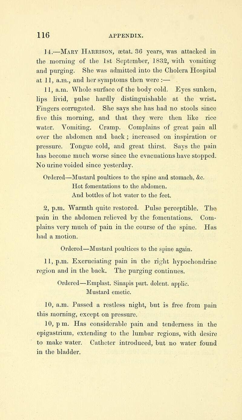 J 4.—Mary Harrison, setat, 3C years, was attacked in the morning of the 1st September, 1832, with vomiting and purging. She was admitted into the Cholera Hospital at 11, a.m., and her symptoms then were :— II, a.m. Whole surface of the body cold. Eyes sunken, lips livid, pulse hardly distinguishable at the wrist. Fingers corrugated. She says she has had no stools since five this morning, and that they were then like rice water. Vomiting. Cramp. Complains of great pain all over the abdomen and back ; increased on inspiration or pressure. Tongue cold, and great thirst. Says the pain has become much worse since the evacuations have stopped. No urine voided since yesterday. Ordered—Mustard poultices to the spine and stomach, &c. Hot fomentations to the abdomen. And bottles of hot water to the feet. 2, p.m. Warmth quite restored. Pulse perceptible. The pain in the abdomen relieved by the fomentations. Com- plains very much of pain in the course of the spine. Has had a motion. Ordered—Mustard poultices to the spine again. 11,.p.m. Excruciating pain in the right hypochondriac region and in the back. The purging continues. Ordered—Emplast. Sinapis part, dolent. applic. Mustard emetic. 10, a.m. Passed a restless night, but is free from pain this morning, except on pressure. 10, p m. Has considerable pain and tenderness in the epigastrium, extending to the lumbar regions, ■v\dth desire to make water. Catheter introduced, but no water found in the bladder.