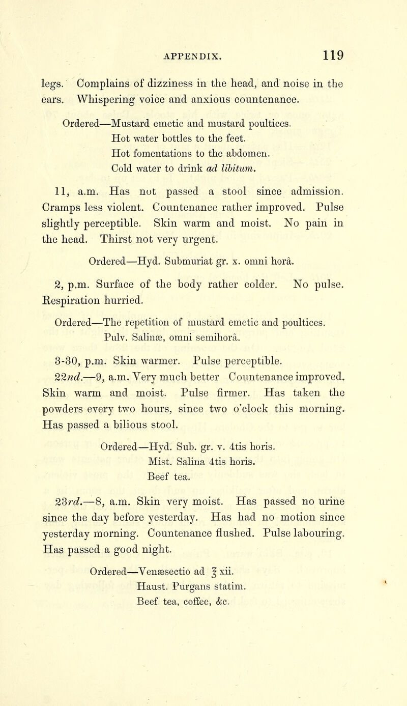 legs. Complains of dizziness in the head, and noise in the ears. Whispering voice and anxious countenance. Ordered—Mustard emetic and mustard poultices. Hot water bottles to the feet. Hot fomentations to the abdomen. Cold water to drink ad libitum. 11, a.m. Has not passed a stool since admission. Cramps less violent. Countenance rather improved. Pulse slightly perceptible. Skin warm and moist. No pain in the head. Thirst not very urgent. Ordered—Hyd. Submuriat gr. x. omni hora. 2, p.m. Surface of the body rather colder. No pulse. Respiration hurried. Ordered—The repetition of mustard emetic and poultices. Pulv. Salinoe, omni semihora. 3-30, p.m. Skin warmer. Pulse perceptible. 22nd.—9, a.m. Very much better Countenance improved. Skin warm and moist. Pulse firmer. Has taken the powders every two hours, since two o'clock this morning. Has passed a bilious stool. Ordered—Hyd. Sub. gr. v. 4tis horis. Mist. Salina 4tis horis. Beef tea. 2Srd.—8, a.m. Skin very moist. Has passed no urine since the day before yesterday. Has had no motion since yesterday morning. Countenance flushed. Pulse labouring. Has passed a good night. Ordered—Venaesectio ad ^ xii. Haust. Purgans statim. Beef tea, coffee, &c.