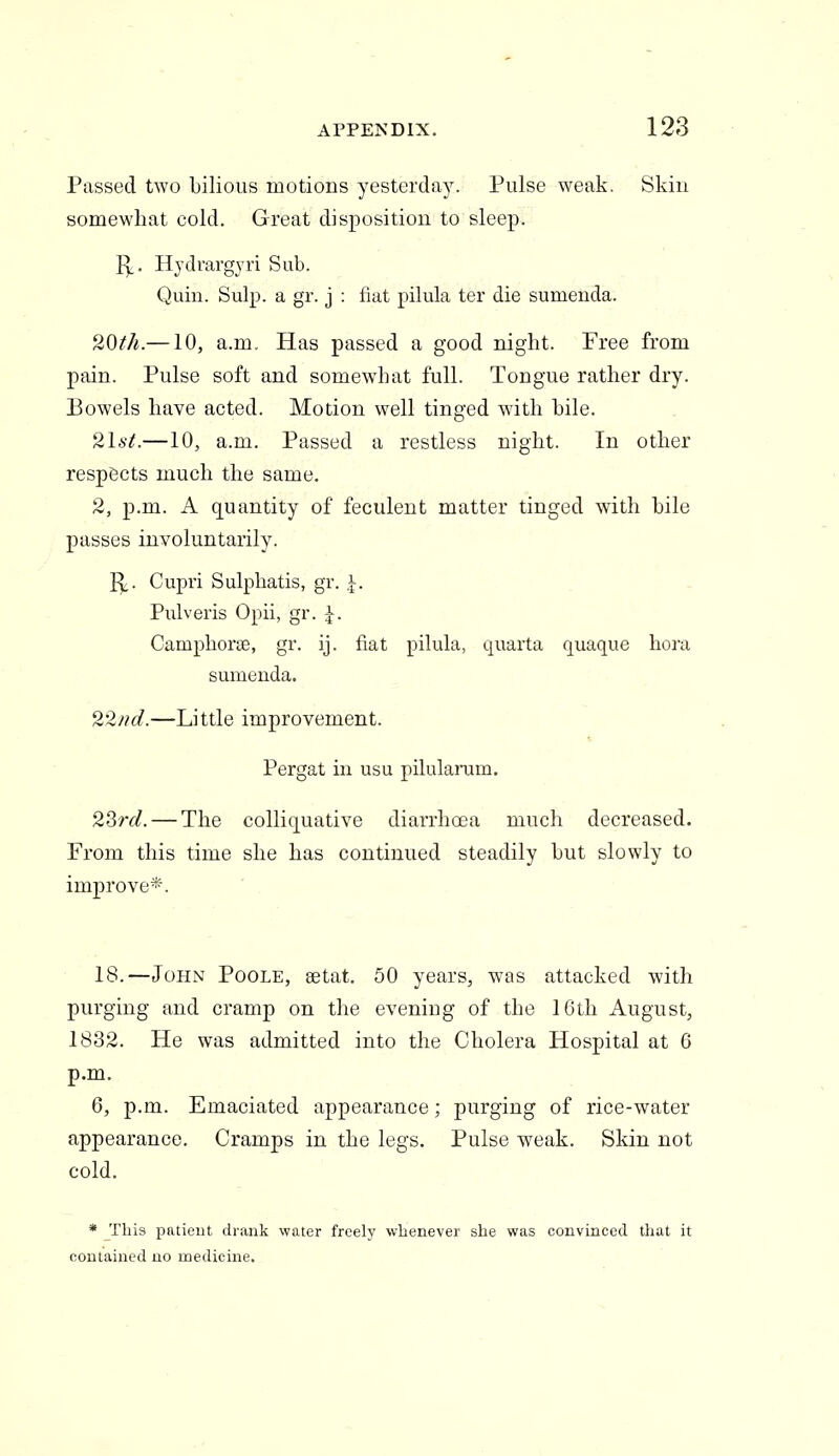 Passed two bilious motions yesterday. Pulse weak. Skin somewhat cold. Great disposition to sleep. ^_. Hjdrargyri Sub. Quin. Sulp. a gr. j : fiat pilula ter die sumenda. 20th.—10, a.m. Has passed a good night. Free from pain. Pulse soft and somewhat full. Tongue rather dry. Bowels have acted. Motion well tinged with bile. 2lst.—10, a.m. Passed a restless night. In other respects much the same. 2, p.m. A quantity of feculent matter tinged with bile passes involuntarily. ]^. Cupri Sulphatis, gr. I. Pulveris Opii, gr. J. Camphorse, gr. ij. fiat pilula, quarta quaque bora sumenda. 22nd.—Little improvement. Pergat in usu pilularum. 2^rd. — The colliquative diarrhoea much decreased. From this time she has continued steadily but slowly to improve*. 18.—John Poole, setat. 50 years, was attacked with purging and cramp on the evening of the 16th August, 1832. He was admitted into the Cholera Hospital at 6 p.m. 6, p.m. Emaciated appearance; purging of rice-water appearance. Cramps in the legs. Pulse weak. Skin not cold. * This patieut drank water freely whenever she was convinced that it contained no medicine.